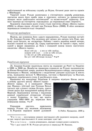 мобілізований на військову службу до Відня. Останні роки життя провів
у Швейцарії.
Творчий шлях Рільке розпочався з п’ятирічного періоду учнівства,
протягом якого його проби пера в ліричних, епічних та драматичних
жанрах мали здебільшого епігонський1 та еклектичний2 характер. Сам
поет називав це п’ятиріччя «прелюдією» до справжньої своєї творчості.
Художнім підсумком цього етапу стали поетична збірка «Книга годин»
(1905) та збірка прози «Історії про Господа Бога» (1900). В обох книжках
переважали символістські тенденції.
Коментар архіваріуса
Подією, що зумовила його «друге народження», Рільке називав зустріч
із Лу Андреас-Саломе. Під впливом цієї жінки він змінив ім’я Рене, яке
йому дали батьки, на «мужніше» Райнер і навіть виробив новий почерк,
вельми схожий на почерк Лу. Серед присвячених їй поезій є вірш, напи­
саний у формі звернення до Бога і схований поміж інших поетичних
«молитов» «Книги годин»:
Згаси мій зір — я все ж тебе знайду,
замкни мій слух — я все ж тебе почую,
я і без ніг до тебе домандрую^
без уст тобі обітницю складу.1*3
Українське відлуння
Лу Андреас-Саломе надихнула поета на подорожі до Росії та України
в 1899 та 1900 рр. Незабутнє враження справили на Рільке паломництво
до Києво-Печерської лаври, розписи Володимирського собору, святкування
Великодня в Москві, знайомство з видатними діячами культури й мисте­
цтва, відвідання могили Т. Шевченка, гостини в Кременчуку та Полтаві,
краєвиди українського степу й російського села.
Враження від мандрівок Україною й зокрема відвідин Києва лягли
в основу другого циклу «Книги годин» —
«Книги прощ». А в оповіданні «Пісня
про Правду» («Історії про Господа Бога»)
ідеться про сліпого співця Остапа, прото­
типом якого був мандрівний кобзар Остап
Вересай. Зацікавився митець і перлиною
давньої української літератури «Словом
о полку Ігоревім», та так, що навіть
упродовж 1902-1904 рр. переклав його
німецькою мовою. Т А Т
Упродовж другого, паризького,
періоду Рільке під впливом зближення
з О. Роденом пережив новий духовний О. Роден. Прощання. 1899 р.
1Е п і г о н — послідовник певного мистецького або наукового напряму, який
не має творчої оригінальності й лише повторює чужі ідеї.
Е к л е к т и к а — суміш різнорідних, нерідко суперечливих елементів.
°Тут і далі поезії Р. М. Рільке цитуються в перекладі М. Бажана.
 