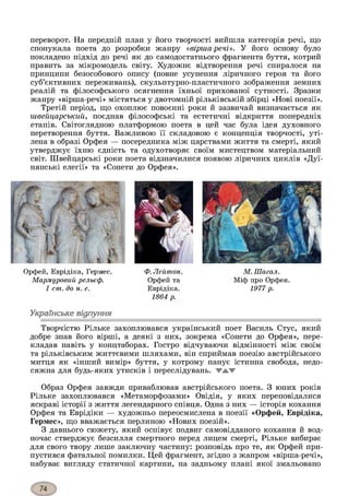 переворот. На передній план у його творчості вийшла категорія речі, що
спонукала поета до розробки жанру «вірша-речі». У його основу було
покладено підхід до речі як до самодостатнього фрагмента буття, котрий
править за мікромодель світу. Художнє відтворення речі спиралося на
принципи безособового опису (повне усунення ліричного героя та його
суб’єктивних переживань), скульптурно-пластичного зображення земних
реалій та філософського осягнення їхньої прихованої сутності. Зразки
жанру «вірша-речі» містяться у двотомній рільківській збірці «Нові поезії».
Третій період, що охоплює повоєнні роки й зазвичай визначається як
швейцарський, поєднав філософські та естетичні відкриття попередніх
етапів. Світоглядною платформою поета в цей час була ідея духовного
перетворення буття. Важливою її складовою є концепція творчості, уті­
лена в образі Орфея — посередника між царствами життя та смерті, який
утверджує їхню єдність та одухотворяє своїм мистецтвом матеріальний
світ. Швейцарські роки поета відзначилися появою ліричних циклів «Дуї-
нянські елегії» та «Сонети до Орфея».
Орфей, Еврідіка, Гермес.
М а р м у р о в и й р ел ьєф .
I cm . д о н. е.
Ф. Л ей т о н .
Орфей та
Еврідіка.
1864 р.
М . Ш а га л .
Міф про Орфея.
1977 р.
Українське відлуння*З
Творчістю Рільке захоплювався український поет Василь Стус, який
добре знав його вірші, а деякі з них, зокрема «Сонети до Орфея», пере­
кладав навіть у концтаборах. Гостро відчуваючи відмінності між своїм
та рільківським життєвими шляхами, він сприймав поезію австрійського
митця як «інший вимір» буття, у котрому панує істинна свобода, недо­
сяжна для будь-яких утисків і переслідувань. W A V
Образ Орфея завжди приваблював австрійського поета. З юних років
Рільке захоплювався «Метаморфозами» Овідія, у яких переповідалися
яскраві історії з життя легендарного співця. Одна з них — історія кохання
Орфея та Еврідіки — художньо переосмислена в поезії «Орфей, Еврідіка,
Гермес», що вважається перлиною «Нових поезій».
З давнього сюжету, який оспівує подвиг самовідданого кохання й вод­
ночас стверджує безсилля смертного перед лицем смерті, Рільке вибирає
для свого твору лише заключну частину: розповідь про те, як Орфей при­
пустився фатальної помилки. Цей фрагмент, згідно з жанром «вірша-речі»,
набуває вигляду статичної картини, на задньому плані якої змальовано
 