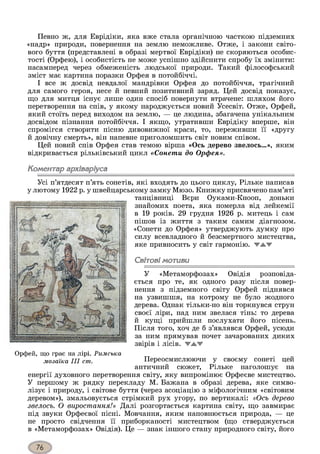 Певно ж, для Еврідіки, яка вже стала органічною часткою підземних
«надр» природи, повернення на землю неможливе. Отже, і закони світо­
вого буття (представлені в образі мертвої Еврідіки) не скоряються особис­
тості (Орфею), і особистість не може успішно здійснити спробу їх змінити:
насамперед через обмеженість людської природи. Такий філософський
зміст має картина поразки Орфея в потойбічні.
І все ж досвід невдалої мандрівки Орфея до потойбіччя, трагічний
для самого героя, несе й певний позитивний заряд. Цей досвід показує,
що для митця існує лише один спосіб повернути втрачене: шляхом його
перетворення на спів, у якому народжується новий Усесвіт. Отже, Орфей,
який стоїть перед виходом на землю, — це людина, збагачена унікальним
досвідом пізнання потойбіччя. І якщо, утративши Еврідіку вперше, він
спромігся створити пісню дивовижної краси, то, переживши її «другу
й довічну смерть», він напевне приголомшить світ новим співом.
Цей новий спів Орфея став темою вірша «Ось дерево звелось...», яким
відкривається рільківський цикл «Сонети до Орфея».
Коментар архіваріуса
Усі п’ятдесят п’ять сонетів, які входять до цього циклу, Рільке написав
у лютому 1922 р. у швейцарському замку Мюзо. Книжку присвячено пам’яті
танцівниці Бери Оуками-Кнооп, доньки
знайомих поета, яка померла від лейкемії
в 19 років. 29 грудня 1926 р. митець і сам
пішов із життя з таким самим діагнозом.
«Сонети до Орфея» утверджують думку про
силу всевладного й безсмертного мистецтва,
яке привносить у світ гармонію, жжж
Світові мотиви
У «Метаморфозах» Овідія розповіда­
ється про те, як одного разу після повер­
нення з підземного світу Орфей піднявся
на узвишшя, на котрому не було жодного
дерева. Однак тільки-но він торкнувся струн
своєї ліри, над ним звелася тінь: то дерева
й кущі прийшли послухати його пісень.
Після того, хоч де б з’являвся Орфей, усюди
за ним прямував почет зачарованих диких
звірів і лісів. 'ТА.'Т
Переосмислюючи у своєму сонеті цей
античний сюжет, Рільке наголошує на
енергії духовного перетворення світу, яку випромінює Орфеєве мистецтво.
У першому ж рядку перекладу М. Бажана в образі дерева, яке симво­
лізує і природу, і світове буття (через асоціацію з міфологічним «світовим
деревом»), змальовується стрімкий рух угору, по вертикалі: «Ось дерево
звелось. О виростання!» Далі розгортається картина світу, що завмирає
під звуки Орфеєвої пісні. Мовчання, яким наповнюється природа, — це
не просто свідчення її приборканості мистецтвом (що стверджується
в «Метаморфозах» Овідія). Це — знак іншого стану природного світу, його
Орфей, що грає на лірі. Римська
мозаїка III cm.
 