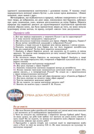 здатності наповнюватися мистецтвом і духовною силою. У такому стані
народжуються потенції нового буття: «...та плине крізь мовчання / Новий
початок, знак новий і рух».
Метаморфоза, що відбувається в природі, набуває конкретики в тій час­
тині твору, де зображено, як дикі звірі, покинувши свої барлоги, забувши
про «рев, скавчання, гам», мовчки дослухаються до співу Орфея. Перехід
природи від первісної дикості до одухотвореності відтіняється протистав­
ленням образів хижі, що була прихистком звірів до того, як вони почули
чудотворну пісню митця, та храму, котрий «звело» їхнє дослухання.
Перевірте себе
1. Які три періоди вирізняють у творчості Рільке і що їх характеризує?
2. У чому полягає своєрідність «вірша-речі»?
3. Що послужило сюжетною основою для вірша «Орфей, Еврідіка, Гермес»?
4. Яким постає потойбічний ландшафт у зображенні Рільке?
5. Знайдіть у творі спільне й відмінне між світом мертвих і світом живих.
6. Опишіть внутрішній стан Орфея під час його подорожі потойбіччям.
Чому він озирнувся? Чи був його переступ випадковим?
7. Знайдіть в образі Еврідіки деталі, що вказують на її єдність зі світом
мертвих. Чи прагне вона повернутися до світу живих? Аргументуйте свою
відповідь цитатами.
8. Як вплинула смерть Еврідіки на мистецтво Орфея? Знайдіть у творі
рядки, що характеризують світ, створений в Орфеєвій тужливій пісні після
втрати коханої.
9. Чому неможливе воз’єднання подружжя?
10. Яку роль відіграє у вірші Гермес?
11. Поясніть символічне значення подорожі митця до потойбіччя.
12. Якими новими смислами наповнюється античний сюжет у сонеті «Ось
дерево звелось...» в інтерпретації Рільке? Чи згодні ви з представленим
у вірші потрактуванням мистецтва?
13. Чому, на ваш погляд, саме цей вірш відкриває цикл «Сонетів до Орфея»?
14. Яку роль відіграє на початку твору образ дерева?
15. Чим ви пояснюєте мовчання звірів?
16. Як ви гадаєте, чи здатне мистецтво змінити світ?
17. Вивчіть на пам’ять одну з поезій Р. М. Рільке.
СРІБНА ДОБА РОСІЙСЬКОЇ ПОЕЗІЇ
Ви це знаєте123
1. Що таке Золота доба в російській літературі, які часові межі вона охоплює
і хто належить до її найвідоміших представників?
2. Чого ви очікуєте від знайомства з творчістю митців Срібної доби? Чому,
на вашу думку, ця доба саме срібна: тут мається на увазі якість поезії чи
щось інше? Як ви гадаєте, чи можна тут провести якісь образні паралелі з
античними міфами про золоту добу?
3. Пригадайте з уроків історії, які ключові події та перетворення відбу­
лися в Росії та світі на початку X X ст. Як вони вплинули на культуру та
мистецтво зокрема?
 