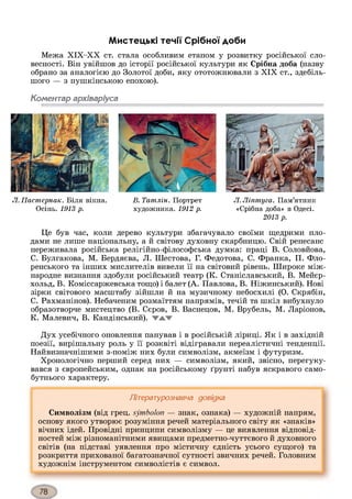 Мистецькі течії Срібної доби
Межа ХІХ-ХХ ст. стала особливим етапом у розвитку російської сло­
весності. Він увійшов до історії російської культури як Срібна доба (назву
обрано за аналогією до Золотої доби, яку ототожнювали з XIX ст., здебіль­
шого — з пушкінською епохою).
Коментар архіваріуса
Л. Пастернак. Біля вікна. В. Татлін. Портрет Л. Ліптуга. Пам’ятник
Осінь. 1913 р. художника. 1912 р. «Срібна доба» в Одесі.
2013 р.
Це був час, коли дерево культури збагачувало своїми щедрими пло­
дами не лише національну, а й світову духовну скарбницю. Свій ренесанс
переживала російська релігійно-філософська думка: праці В. Соловйова,
С. Булгакова, М. Бердяєва, Л. Шестова, Г. Федотова, С. Франка, П. Фло-
ренського та інших мислителів вивели її на світовий рівень. Широке між­
народне визнання здобули російський театр (К. Станіславський, В. Мейєр-
хольд, В. Коміссаржевська тощо) і балет (А. Павлова, В. Ніжинський). Нові
зірки світового масштабу зійшли й на музичному небосхилі (О. Скрябін,
С. Рахманінов). Небаченим розмаїттям напрямів, течій та шкіл вибухнуло
образотворче мистецтво (В. Сєров, В. Васнецов, М. Врубель, М. Ларіонов,
К. Малевич, В. Кандінський). ТЛ.'Т
Дух усебічного оновлення панував і в російській ліриці. Як і в західній
поезії, вирішальну роль у її розквіті відігравали нереалістичні тенденції.
Найвизначнішими з-поміж них були символізм, акмеїзм і футуризм.
Хронологічно перший серед них — символізм, який, звісно, перегуку­
вався з європейським, однак на російському ґрунті набув яскравого само­
бутнього характеру.
Літературознавча довідка
Символізм (від грец. symbolon — знак, ознака) — художній напрям,
основу якого утворює розуміння речей матеріального світу як «знаків»
вічних ідей. Провідні принципи символізму — це виявлення відповід­
ностей між різноманітними явищами предметно-чуттєвого й духовного
світів (на підставі уявлення про містичну єдність усього сущого) та
розкриття прихованої багатозначної сутності звичних речей. Головним
художнім інструментом символістів є символ.
 