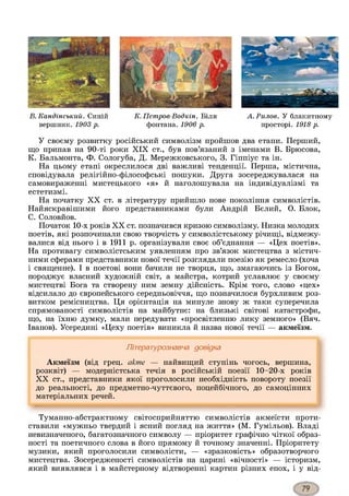 К. Петров-Водкін. Біля
фонтана. 1906 р.
У своєму розвитку російський символізм пройшов два етапи. Перший,
що припав на 90-ті роки XIX ст., був пов’язаний з іменами В. Брюсова,
К. Бальмонта, Ф. Сологуба, Д. Мережковського, 3. Гіппіус та ін.
На цьому етапі окреслилося дві важливі тенденції. Перша, містична,
сповідувала релігійно-філософські пошуки. Друга зосереджувалася на
самовираженні мистецького «я» й наголошувала на індивідуалізмі та
естетизмі.
На початку XX ст. в літературу прийшло нове покоління символістів.
Найяскравішими його представниками були Андрій Бєлий, О. Блок,
С. Соловйов.
Початок 10-х років XX ст. позначився кризою символізму. Низка молодих
поетів, які розпочинали свою творчість у символістському річищі, відмежу­
валися від нього і в 1911 р. організували своє об’єднання — «Цех поетів».
На противагу символістським уявленням про зв’язок мистецтва з містич­
ними сферами представники нової течії розглядали поезію як ремесло (хоча
і священне). І в поетові вони бачили не творця, що, змагаючись із Богом,
породжує власний художній світ, а майстра, котрий уславлює у своєму
мистецтві Бога та створену ним земну дійсність. Крім того, слово «цех»
відсилало до європейського середньовіччя, що позначилося бурхливим роз­
витком ремісництва. Ця орієнтація на минуле знову ж таки суперечила
спрямованості символістів на майбутнє: на близькі світові катастрофи,
що, на їхню думку, мали передувати «просвітленню лику земного» (Вяч.
Іванов). Усередині «Цеху поетів» виникла й назва нової течії — акмеїзм.
Літературознавча довідка
Акмеїзм (від грец. акте — найвищий ступінь чогось, вершина,
розквіт) — модерністська течія в російській поезії 10-20-х років
XX ст., представники якої проголосили необхідність повороту поезії
до реальності, до предметно-чуттєвого, поцейбічного, до самоцінних
матеріальних речей.
А.Рилов. У блакитному
просторі. 1918 р.
В. Кандінський. Синій
вершник. 1903 р.
Туманно-абстрактному світосприйняттю символістів акмеїсти проти­
ставили «мужньо твердий і ясний погляд на життя» (М. Гумільов). Владі
невизначеного, багатозначного символу — пріоритет графічно чіткої образ­
ності та поетичного слова в його прямому й точному значенні. Пріоритету
музики, який проголосили символісти, — «зразковість» образотворчого
мистецтва. Зосередженості символістів на царині «вічності» — історизм,
який виявлявся і в майстерному відтворенні картин різних епох, і у від­
 