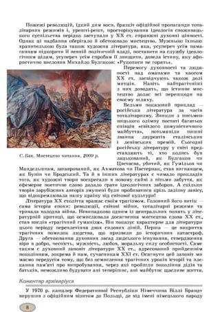 Пожежі революцій, їдкий дим воєн, брязкіт офіційної пропаганди тота­
літарних режимів і, урешті-решт, просторікування ідеологів споживаць­
кого суспільства нерідко заступали у X X ст. справжні духовні цінності.
Однак ці надбання оберігало й обстоювало мистецтво. Мужньою їхньою
хранителькою була також художня література, яка, усупереч усім нама­
ганням підкорити її певній політичній владі, поставити на службу ідеоло­
гічним цілям, усупереч усім спробам її знищити, довела істину, яку афо­
ристично висловив Михайло Булгаков: «Рукописи не горять».
Перемогу духовності та людя­
ності над оманами та хаосом
X X ст. засвідчують також долі
митців. Навіть найтрагічніші
з них доводять, що істинне мис­
тецтво долає всі перешкоди на
своєму шляху.
Вельми показовий приклад —
російська література за часів
тоталітаризму. Зникли з письмен­
ницького олімпу постаті багатьох
співців «світлого комуністичного
майбуття», потьмяніли пишні
звання лауреатів сталінських
і ленінських премій. Сьогодні
російську літературу у світі пред­
ставляють ті, хто колись був
зацькований, як Булгаков чи
Цвєтаєва, убитий, як Гумільов чи
Мандельштам, затаврований, як Ахматова чи Пастернак, став вигнанцем,
як Бунін чи Бродський. Та й в інших літературах є чимало прикладів
того, як художні твори воскресали в новому сяйві з пітьми забуття, як
ефемерне поетичне слово долало ґрати ідеологічних заборон. А скільки
творів зарубіжних авторів змушені були пробиватися крізь залізну завісу,
що відокремлювала нашу країну від світової культури!
Література X X століття вражає своїм трагізмом. Головний його витік —
сама історія епохи: революції, світові війни, тоталітарні режими та
тривала холодна війна. Невипадково одним із центральних понять у літе­
ратурній критиці, що осмислювала досягнення мистецтва слова X X ст.,
став вислів «трагічний гуманізм». Він показує характерне для літератури
цього періоду переплетіння двох силових ліній. Перша — це викриття
трагічних помилок людства, що призвели до історичних катастроф.
Друга — обстоювання духовних засад людського існування, ствердження
віри в добро, чесність, мужність, любов, моральну силу особистості. Саме
таким є духовний заповіт літератури X X ст., адресований прийдешнім
поколінням, зокрема й нам, сучасникам X X I ст. Осягнути цей заповіт ми
маємо передусім тому, що без осмислення трагічних уроків історії та пле­
кання пам’яті про випробування, через які пройшли покоління дідів та
батьків, неможливо будувати ані теперішнє, ані майбутнє щасливе життя.
Коментар архіваріуса
У 1970 р. канцлер Федеративної Республіки Німеччина Віллі Брандт
вирушив з офіційним візитом до Польщі, де від імені німецького народу
С. Бак. Мистецтво читання. 2009 р.
 