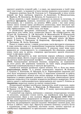 критості акмеїстів сучасній добі, і в увазі, що приділялася в їхній твор­
чості темі історії, і в наявності в їхніх поезіях широкого культурного шару.
Лідерами акмеїзму були М. Гумільов та С. Городецький; із цією течією
певний час була пов’язана творчість А. Ахматової, О. Мандельштама,
B. Нарбута, М. Зенкевича, М. Кузміна, Б. Садовського та ін.
Якщо акмеїсти у своїй творчості спиралися на минуле та культуру, то
російські футуристи, навпаки, оголосили цим цінностям зухвалу війну.
Виступивши, як і акмеїсти, на початку 1910-х років і так само засвід­
чивши своєю появою кризу російського символізму, вони висунули про­
граму нового мистецтва оновленого майбутнього (деякі з них називали
себе «будешлянами» — тобто тими, хто буде).
У російському футуризмі співіснували кілька груп, що постійно
ворогували між собою, вели літературні баталії. Це кубофутуристи, або
«Гілея» (В. Хлєбников, Д. і М. Бурлюки, В. Маяковський, В. Каменський,
О. Гуро, О. Кручоних, Б. Лівшиць), «Асоціація егофутуристів» (І. Севе-
рянін, І. Ігнатьєв, К. Олімпов, В. Гнєдов), «Мезонін поезії» (В. Шерш-
невич, Р. Івнєв, С. Третьяков, Б. Лавреньов), «Центрифуга» (С. Бобров,
Б. Пастернак, М. Асєєв, Божидар).
Разом зі старим світом і старою культурою поети-футуристи відкидали
й стару поетичну мову з її традиційними художніми засобами, усталеним
синтаксисом, правописом та пунктуацією. У пошуках нової мови вони
вдавалися до «словотворчості» та «словоновацій» без обмежень, розробки
нових типів рим та ритму, створення оригінальних зразків візуальної
поезії та фігурних віршів.
Боротьба футуристів за нове мистецтво нерідко набувала агресивно-
епатажних форм. Досить згадати красномовну назву футуристської збірки,
що містила їхній програмний маніфест, — «Ляпас громадському смакові»
(1913). Скандальними витівками (такими, наприклад, як підвішений
до стелі рояль або церемонне чаювання на сцені перед роздратованою
публікою) супроводжувалися й виступи футуристів.
Самобутнім явищем російської лірики початку XX ст. була так звана
новоселянська поезія. У її річищі розпочалася творчість М. Клюєва,
C. Єсеніна, С. Кличкова, П. Орєшина та ін. Характерними ознаками цієї
течії були поетизація селянської Росії, її моральних цінностей та побуту,
розкриття глибинних зв’язків між світом природи та фольклором. Однак,
черпаючи із джерел народної духовності та культури, новоселянські поети
водночас спиралися й на художні відкриття російського модернізму. Отож
прихід одного з найталановитіших представників цієї групи С. Єсеніна до
імажинізму видається подією по-своєму символічною.
Літературний маніфест російських імажиністів, який підписали, окрім
С. Єсеніна, поети Р. Івнєв, А. Марієнгоф, В. Шершневич та художники
Б. Ердман і Г. Якулов, з’явився в 1919 р. У ньому проголошувався пріо­
ритет художнього образу.
У розмаїтий хор ліриків, пов’язаних з певними літературними течіями
та школами, уливалися голоси поетів, що перебували поза будь-якими
угрупованнями. Один з них належав Марині Цвєтаєвій (1892-1941) —
поетесі надзвичайної обдарованості та тяжкої долі. Модерністська лірика
М. Цвєтаєвої вирізняється сповідальним пафосом і романтичним розмахом
почуттів, що розкривають трагічні надломи «безмірної» жіночої душі, яка
б’ється в лабетах «світу мір». Прагнучи виявити потаємну сутність буття
в художньому слові, наділеному магічною силою, поетеса вдається до
самобутньої міфотворчості та оригінальних мовних експериментів.
 