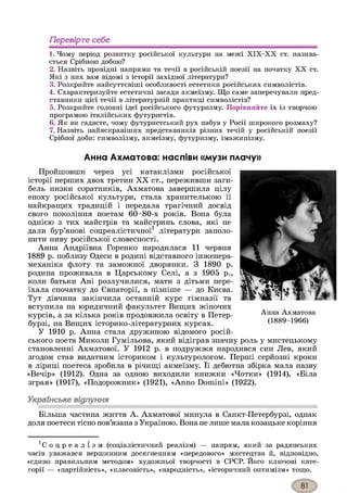 Перевірте себе
1. Чому період розвитку російської культури на межі Х ІХ -Х Х ст. назива­
ється Срібного добою?
2. Назвіть провідні напрями та течії в російській поезії на початку X X ст.
Які з них вам відомі з історії західної літератури?
3. Розкрийте найсуттєвіші особливості естетики російських символістів.
4. Схарактеризуйте естетичні засади акмеїзму. Що саме заперечували пред­
ставники цієї течії в літературній практиці символістів?
5. Розкрийте головні ідеї російського футуризму. Порівняйте їх із творчою
програмою італійських футуристів.
6. Як ви гадаєте, чому футуристський рух набув у Росії широкого розмаху?
7. Назвіть найяскравіших представників різних течій у російській поезії
Срібної доби: символізму, акмеїзму, футуризму, імажинізму.
Анна Ахматова: наспіви «музи плачу»
Пройшовши через усі катаклізми російської
історії перших двох третин XX ст., переживши заги­
бель низки соратників, Ахматова завершила цілу
епоху російської культури, стала хранителькою її
найкращих традицій і передала трагічний досвід
свого покоління поетам 60-80-х років. Вона була
однією з тих майстрів та майстринь слова, які не
дали бур’янові соцреалістичної1 літератури заполо­
нити ниву російської словесності.
Анна Андріївна Горенко народилася 11 червня
1889 р. поблизу Одеси в родині відставного інженера-
механіка флоту та заможної дворянки. З 1890 р.
родина проживала в Царському Селі, а з 1905 р.,
коли батьки Ані розлучилися, мати з дітьми пере­
їхала спочатку до Євпаторії, а пізніше — до Києва.
Тут дівчина закінчила останній курс гімназії та
вступила на юридичний факультет Вищих жіночих
курсів, а за кілька років продовжила освіту в Петер­
бурзі, на Вищих історико-літературних курсах.
У 1910 р. Анна стала дружиною відомого росій­
ського поета Миколи Гумільова, який відіграв значну роль у мистецькому
становленні Ахматової. У 1912 р. в подружжя народився син Лев, який
згодом став видатним істориком і культурологом. Перші серйозні кроки
в ліриці поетеса зробила в річищі акмеїзму. Її дебютна збірка мала назву
«Вечір» (1912). Одна за одною виходили книжки «Чотки» (1914), «Біла
зграя» (1917), «Подорожник» (1921), «Anno Domini» (1922).
Українське відлуння
Більша частина життя А. Ахматової минула в Санкт-Петербурзі, однак
доля поетеси тісно пов’язана зУкраїною. Вона не лише мала козацьке коріння
Анна Ахматова
(1889-1966)
1С о ц р е а л і з м (соціалістичний реалізм) — напрям, який за радянських
часів уважався вершинним досягненням «передового» мистецтва й, відповідно,
«єдино правильним методом» художньої творчості в СРСР. Його ключові кате­
горії — «партійність», «класовість», «народність», «історичний оптимізм» тощо.
 