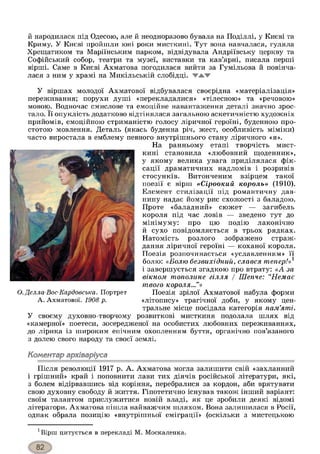 й народилася під Одесою, але й неодноразово бувала на Поділлі, у Києві та
Криму. У Києві пройшли юні роки мисткині. Тут вона навчалася, гуляла
Хрещатиком та Маріїнським парком, відвідувала Андріївську церкву та
Софійський собор, театри та музеї, виставки та кав’ярні, писала перші
вірші. Саме в Києві Ахматова погодилася вийти за Гумільова й повінча­
лася з ним у храмі на Микільській слобідці. WAW
У віршах молодої Ахматової відбувалася своєрідна «матеріалізація»
переживання; порухи душі «перекладалися» «тілесною» та «речовою»
мовою. Водночас смислове та емоційне навантаження деталі значно зрос­
тало. її опуклість додатково відтінялася загальною аскетичністю художніх
прийомів, емоційною стриманістю голосу ліричної героїні, буденною про­
стотою мовлення. Деталь (якась буденна річ, жест, особливість міміки)
часто виростала в емблему певного внутрішнього стану ліричного «я».
На ранньому етапі творчість мист­
кині становила «любовний щоденник»,
у якому велика увага приділялася фік­
сації драматичних надломів і розривів
стосунків. Витонченим взірцем такої
поезії є вірш «Сіроокий король» (1910).
Елемент стилізації під романтичну дав­
нину надає йому рис схожості з баладою.
Проте «баладний» сюжет — загибель
короля під час ловів — зведено тут до
мінімуму: про цю подію лаконічно
й сухо повідомляється в трьох рядках.
Натомість розлого зображено страж­
дання ліричної героїні — коханої короля.
Поезія розпочинається «уславленням» її
болю: «Болю безвихідний, слався тепер!»1
і завершується згадкою про втрату: «А за
вікном тополине гілля / Шепче: “Немає
твого короля...”»
Поезія зрілої Ахматової набула форми
«літопису» трагічної доби, у якому цен­
тральне місце посідала категорія пам’яті.
У своєму духовно-творчому розвиткові мисткиня подолала шлях від
«камерної» поетеси, зосередженої на особистих любовних переживаннях,
до лірика із широким епічним охопленням буття, органічно пов’язаного
з долею свого народу та своєї землі.
Коментар архіваріуса
Після революції 1917 р. А. Ахматова могла залишити свій «захланний
і грішний» край і поповнити лави тих діячів російської літератури, які,
з болем відірвавшись від коріння, перебралися за кордон, аби врятувати
свою духовну свободу й життя. Гіпотетично існував також інший варіант:
своїм талантом прислужитися новій владі, як це зробили деякі відомі
літератори. Ахматова пішла найважчим шляхом. Вона залишилася в Росії,
однак обрала позицію «внутрішньої еміграції» (оскільки з мистецькою
хВірш цитується в перекладі М. Москаленка.
О. Делла-Вос-Кардовська. Портрет
А. Ахматової. 1908 р.
 