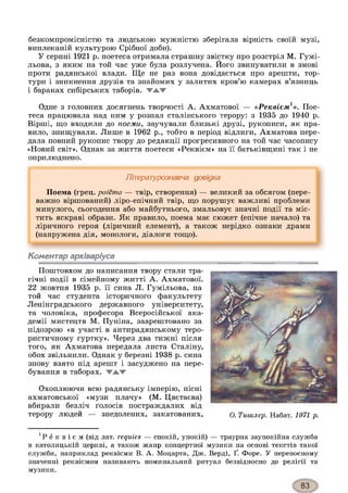безкомпромісністю та людською мужністю зберігала вірність своїй музі,
виплеканій культурою Срібної доби).
У серпні 1921 р. поетеса отримала страшну звістку про розстріл М. Гумі-
льова, з яким на той час уже була розлучена. Його звинуватили в змові
проти радянської влади. Ще не раз вона довідається про арешти, тор­
тури і зникнення друзів та знайомих у залитих кров’ю камерах в’язниць
і бараках сибірських таборів. VAW
Одне з головних досягнень творчості А. Ахматової — «Реквієм1». Пое­
теса працювала над ним у розпал сталінського терору: з 1935 до 1940 р.
Вірші, що входили до поеми, заучували близькі друзі, рукописи, як пра­
вило, знищували. Лише в 1962 р., тобто в період відлиги, Ахматова пере­
дала повний рукопис твору до редакції прогресивного на той час часопису
«Новий світ». Однак за життя поетеси «Реквієм» на її батьківщині так і не
оприлюднено.
Літературознавча довідка
Поема (грец. poiema — твір, створення) — великий за обсягом (пере­
важно віршований) ліро-епічний твір, що порушує важливі проблеми
минулого, сьогодення або майбутнього, змальовує значні події та міс­
тить яскраві образи. Як правило, поема має сюжет (епічне начало) та
ліричного героя (ліричний елемент), а також нерідко ознаки драми
(напружена дія, монологи, діалоги тощо).
Коментар архіваріуса
Поштовхом до написання твору стали тра­
гічні події в сімейному житті А. Ахматової.
22 жовтня 1935 р. її сина Л. Гумільова, на
той час студента історичного факультету
Ленінградського державного університету,
та чоловіка, професора Всеросійської ака­
демії мистецтв М. Пуніна, заарештовано за
підозрою «в участі в антирадянському теро­
ристичному гуртку». Через два тижні після
того, як Ахматова передала листа Сталіну,
обох звільнили. Однак у березні 1938 р. сина
знову взято під арешт і засуджено на пере­
бування в таборах. WAW
Охоплюючи всю радянську імперію, пісні
ахматовської «музи плачу» (М. Цвєтаєва)
вбирали безліч голосів постраждалих від
терору людей — знедолених, закатованих, О. Тииїлер. Набат. 1971 р.
Р е к в і є м (від лат. requies — спокій, упокій) — траурна заупокійна служба
в католицькій церкві, а також жанр концертної музики на основі текстів такої
служби, наприклад реквієми В. А. Моцарта, Дж. Верді, Ґ. Форе. У переносному
значенні реквіємом називають поминальний ритуал безвідносно до релігії та
музики.
 