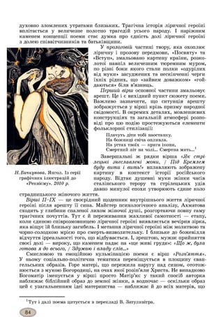 духовно зломлених утратами близьких. Трагічна історія ліричної героїні
вплітається у величезне полотно трагедій усього народу. І наріжним
каменем концепції поеми стає думка про єдність долі ліричної героїні
з долею співвітчизників та батьківщини.
У прологовій частині твору, яка охоплює
ліричну і прозову передмови, «Посвяту» та
«Вступ», змальовано картину країни, розко­
лотої навпіл величезним тюремним муром,
по різні боки якого стали полки «одурілих
від муки» засуджених та нескінченні черги
їхніх рідних, що «зайвим доважком» «гой­
даються» біля в’язниць.
Перший вірш основної частини змальовує
арешт. Це і є вихідний пункт сюжету поеми.
Важливо зазначити, що ситуація арешту
зображується у вірші крізь призму народної
свідомості. В окремих деталях, мовленнєвих
конструкціях та загальній атмосфері розпо­
віді про цю подію простежуються елементи
фольклорної стилізації:
Плачуть діти тобі наостанку.
На божниці свіча опливла.
На устах твоїх — крига ікони,
Смертний піт на чолі... Смертна мить...1
Завершальні ж рядки вірша «Як стрі­
лецькі знеславлені жони, / Під Кремлем
буду вити і вить!» вплавляють зображену
картину в контекст історії російського
народу. Відтак душевні муки жінки часів
сталінського терору та стрілецьких удів
давно минулої епохи утворюють єдине коло
страдницького жіночого життя.
Вірші II—IX — це своєрідний щоденник внутрішнього життя ліричної
героїні після арешту її сина. Майстер психологічного аналізу, Ахматова
сходить у глибини спаленої лихом жіночої душі, розгортаючи повну гаму
трагічних почуттів. Тут є й переживання жахливої самотності — етапу,
коли єдиною співрозмовницею ліричної героїні виявляється вечірня зірка,
яка віщує їй близьку загибель. І метання ліричної героїні між молитвою та
чорно-солодкою мрією про смерть-визволительку. І близьке до божевілля
відчуття ірреальності того, що відбувається. І, зрештою, мужнє прийняття
своєї долі — вироку, що каменем падає на «ще живі груди»: «Що ж, була
готова я до всього, / Здужаю і владу слів...»
Смисловою та емоційною кульмінацією поеми є вірш «Розп’яття».
У ньому соціально-політична тематика переміщується в площину єван­
гельських образів. Горе матері, що пережила наругу над сином, ототож­
нюється з мукою Богородиці, на очах якої розіп’яли Христа. Не випадково
Богоматір іменується у вірші просто Матір’ю: у такий спосіб авторка
наближає біблійний образ до земної жінки, а водночас — оскільки образ
цей є узагальненням ідеї материнства — наближає й до всіх матерів, що
Н. Бичкунова. Янгол. Із серії
графічних ілюстрацій до
«Реквієму». 2010 р.
хТут і далі поема цитується в перекладі В. Затуливітра.
 