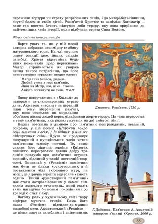 пережили тортури чи страту репресованих синів, і до матері-батьківщини,
скутої болем за своїх дітей. Розіп’ятий Христос та заніміла Богоматір —
саме так поетеса бачить підсумок доби терору, яку вона прирівнює до
найтемніших часів історії, коли відбулася страта Сина Божого.
Філологічна консультація
Варте уваги те, як у цій поезії
авторка зображає невимірну глибину
материнського горя. На тлі скупого
опису реакції двох інших свідків
загибелі Христа відсутність будь-
яких коментарів щодо переживань
Матері сприймається як увираз­
нення такого потрясіння, що його
неспроможне передати жодне слово:
Магдалина билася, ридала,
Любий учень в горі кам’янів,
Лиш на Матір, що, німа, стояла,
Аніхто поглянути не смів. ТА Ж
Знову повертаючись в «Епілозі» до
панорами загальнонародних страж­
дань, Ахматова виводить на передній
план тему збереження пам’яті,
яку вона осмислює як моральний
обов’язок живих людей перед мільйонами жертв терору. Ця тема переростає
в тему пам’ятника, яка розгалужується на дві змістові лінії.
Перша пов’язана з думкою про пам’ятник постраждалим, зведений,
зокрема, у цій поемі: «Широкий покро-
вець зіткала я всім, / Із бідних, у них же
підслуханих слів». Друга ж продовжує
популярний з пушкінських часів мотив
пам’ятника самому поетові. Те, яким
уявляє його лірична героїня «Епілога»,
повністю перекреслює давню добру тра­
дицію роздумів про «пам’ятник нерукот­
ворний», відлитий у самій поетичній твор­
чості. Описаний у «Реквіємі» пам’ятник
має бути не тільки «рукотворним», а й
поставленим біля тюремного муру, на
місці, де лірична героїня відстояла «триста
годин». Такий «рукотворний пам’ятник»
має стати матеріалізованим у камені сим­
волом людських страждань, який століт­
тями нагадував би новим поколінням про
трагедію сталінізму.
Вагому роль у художньому світі твору
відіграє музична стихія. Сама його
назва — «Реквієм» — відсилає до музики
жалобної меси. Ахматовський «Реквієм» —
це пісня-плач за загиблими і знівеченими,
Г.Додонова. Пам’ятник А. Ахматовій
навпроти в’язниці «Хрести». 2006 р.
Джотто. Розп’яття. 1330 р.
 