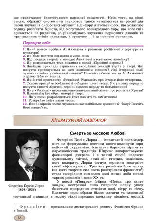 що представляє багатоголосся народної свідомості. Крім того, на рівні
стилю, образної системи та звукопису також створюється широкий діа­
пазон звучання скорботної музики: від «хору янгольського», що уславлює
годину розп’яття Христа, від могутнього всенародного хору, що його спів
зривається на ридання, до рівномірного звучання церковних дзвонів та
проникливих співів панахиди, а зрештою — і до повного мовчання.
Перевірте себе
1. Який внесок зробила А. Ахматова в розвиток російської літератури та
культури?
2. Як доля поетеси пов’язана з Україною?
3. Що поєднує творчість молодої Ахматової з естетикою акмеїзму?
4. Як розкривається тема кохання в поезії «Сіроокий король»?
5. Знайдіть приклади стриманих емоційних реакцій героїв у творі. Які
почуття приховуються за цим зовнішнім спокоєм? Які історичні події
зумовили зміни у світогляді поетеси? Поясніть зв’язок життя А. Ахматової
з долею її батьківщини.
6. Якій темі присвячено «Реквієм»? Розкажіть про історію його створення.
7. Схарактеризуйте особливості побудови цього твору. Як у ньому передано
почуття єдності ліричної героїні з долею народу та батьківщини?
8. Як у «Реквіємі» переосмислено євангельський сюжет про розп’яття Христа?
9. Проаналізуйте образ матері у творі.
10. Як у поемі розробляються теми пам’яті та пам’ятника?
11. Розкрийте зміст назви твору.
12. Який з віршів поеми справив на вас найбільше враження? Чому? Вивчіть
його напам’ять.
ЛІТЕРАТУРН И М Н А В ІГА ТО Р
Федеріко Ґарсія Лорка
(1898-1936)
«останньої пташки»
Смерть за маскою Любові
Федеріко Ґарсія Лорка — іспанський поет-модер-
ніст, на формування поетики якого вплинули євро­
пейський сюрреалізм, іспанська барокова лірика та
народнопісенна традиція. Широко використовуючи
фольклорні джерела і в такий спосіб надаючи
художньому світові, який він створив, національ­
ного колориту, Лорка сягнув вершини модерніст­
ської міфотворчості. Трагічна розв’язка його життя
(на злеті творчих сил поета розстріляли франкісти1)
стала своєрідним символом долі митця доби тоталі­
тарних режимів і воєн XX ст.
У поезії «Гітара» (збірка «Поема про канте
хондо») нестримна сила гітарного плачу уподі­
бнюється природним стихіям: воді, вітру та піску.
Водночас через образи білого латаття та самотньої
в голому гіллі передано щемливу ніжність мелодії.
' ф р а н к і с т и — прихильники диктаторського режиму Франсіско Франко
в Іспанії.
 