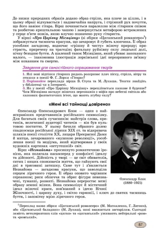 До низки природних образів додано образ стріли, яка плаче за ціллю, і в
цьому образі відчувається і надзвичайна напруга, і стрімкий рух почуття,
що його навіює гітара. Вірш починається паралеллю між гітарним співом
та розбитою криштальною чашею і завершується метафорою встромлених
у серце п’яти ножів, якою влучно позначено руку гітариста.
У вірші «Про Царівну Місяцівну» (зі збірки «Циганський романсеро»1)
зображується таємнича красуня, що зачаровує й губить хлопчика. Її образ
уособлює загадкову, водночас «грішну й чисту» жіночу природу; при­
страсть, приречену на трагедію; фатальну руйнівну силу людської долі,
нічну безодню буття. А шалений танок Місяцівни, який убиває закоханого
малого, — інакомовна ілюстрація лорківської ідеї нерозривного зв’язку
між коханням та смертю.
Завдання для самостійного опрацювання творів
1. Які нові відтінки гітарних ридань розкриває плач піску, стріли, вітру та
пташки в поезії Ф. Ґ. Лорки «Гітара»?
2. Порівняйте переклади вірша В. Стуса та М. Лукаша. Тексти знайдіть
у бібліотеці чи в Інтернеті.
3. Як у поезії «Про Царівну Місяцівну» переплітається казкове й буденне?
Чим Місяцівна нагадує жіночих персонажів з міфів про небесні світила або
казкових фантастичних істот, що мають згубну силу?
«Мені всі тайнощі довірено»
Олександр Олександрович Блок — один з най­
яскравіших представників російського символізму.
Для багатьох своїх сучасників: майстрів слова, кри­
тиків, величезної аудиторії читачів — він був куль­
товою постаттю. У ньому бачили обраного долею
спадкоємця російської лірики XIX ст. та відкривача
шляхів поезії століття XX, лицаря Прекрасної Дами
й митця, зачарованого «музикою революції», уособ­
лення поезії та медіума, який відтворював у своїх
художніх картинах «нетутешній» світ.
Вірш «Незнайома» просякнуто романтичною іро­
нією, яка полягала насамперед у конфлікті ідеалу
та дійсності. Дійсність у творі — це світ обивателів,
ситих і ницих споживачів життя, що гайнують свої
дні в трясовині затишку. Саме тут і з’являється
Незнайома — загадкова красуня, що заволоділа
серцем ліричного героя. Її образ оповито чарівним
серпанком; риси обличчя та обрис фігури невизна-
чені, туманні, розмиті. Незнайома переростає межі
образу земної жінки. Вона символізує й містичний
ідеал жіночої краси, пов’язаний з ідеєю Вічної
Жіночності, і царину духу, і світло гармонії, і ключ
буття, і заповітну мрію ліричного героя.
1Переклад назви збірки «Циганський романсеро» (М. Москаленко, Г. Латник),
або «Циганський баладник» (М. Лукаш), нині вважається застарілим. Сьогодні
замість нетолерантних слів «циган» та «циганський» уживають нейтральні «ром»
та «ромський».
Олександр Блок
(1880-1921)
до святих таємниць
 