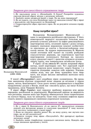 Завдання для самостійного опрацювання твору
1. Як змальовано весну в «Незнайомій» О. Блока? Розкрийте художньо-
смислові функції образу місяця у весняному пейзажі.
2. Знайдіть вияви авторської іронії у творі. На що вона спрямована?
3. Як ви гадаєте, хто така Незнайома: ідеал чи оманлива ілюзія? Що у вірші
є реальністю: світ банальності чи Незнайома?
4. Схарактеризуйте образ ліричного героя. Як ви розумієте останню строфу
твору?
Кому потрібні зірки?
Володимир Володимирович Маяковський —
один із засновників російського футуризму. У його
новаторській творчості поєдналися тотальне запе­
речення сучасної дійсності та пафос революційного
перетворення світу, оголений ліризм і різка сатира,
відверто епатажне вираження власної особистості
та прагнення до злиття з багатомільйонною люд­
ською масою. За щирим переконанням В. Маяков­
ський поставив свій талант на службу розбудові
соціалістичної держави, що спричинило трагічне
перетворення колишнього бунтаря на ідеолога
курсу урядущої партії і зрештою зумовило духовно-
творчу кризу, яка завершилася загибеллю поета.
У вірші «А ви змогли б?» постає яскравий образ
митця, який перетворює світ. Тут ліричний герой
одним порухом руки закреслює «карту буднів» і з
гордістю відкриває навколо себе новизну. Усвідом­
люючи міць, яку дає йому чудодійна сила твор­
чості, він кидає виклик звичайним жителям світу
буденності.
У поезії «Послухайте!» поет уподібнює зірки «плювочкам». Це проза­
їчне зменшення відтіняє піднесений потяг людини до втілених у зірках
краси, світла, безкінечності. Сила цього потягу розкривається в емоційно
напруженому діалозі з Богом, який має «жилясту руку», що пасує більше
трудівнику, аніж Творцеві Всесвіту.
У вірші «Борг Україні» поет порушує проблему відносин між двома
народами, російським та українським. Маяковський дорікає за зверхність
тим росіянам, знання яких про Україну обмежуються лише стереотипами
на кшталт борщу, сала чи анекдотів. Саме тому головним пафосом вірша
стають вимоги справжнього вивчення української культури.
Завдання для самостійного опрацювання творів1234
1. Як у вірші В. Маяковського «А ви змогли б?» проявляється основопо­
ложний для футуризму розрив із класичною традицією? У чому полягає
сенс виклику, зазначеного в назві твору?
2. Якою ви уявляєте «флейту ринв»? Як, на вашу думку, має звучати нок­
тюрн, що на ній виконується?
3. Визначте головну тему вірша «Послухайте!». Які ораторські прийоми
застосовує автор?
4. Знайдіть вияви гіперболізму художнього мислення поета. Наведіть при­
клади вживання прозаїзмів у тексті.
Володимир Маяковський
(1893-1930)
 
