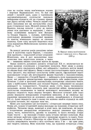 став на коліна перед пам’ятником героям
і жертвам Варшавського гето. То був смі­
ливий і мужній крок, адже в тодішньому
західнонімецькому суспільстві панувало
небажання відкрити очі на страшну правду
про Другу світову війну. Чимало людей стар­
шого покоління все гце ностальгійно згаду­
вало гітлерівські часи. Мужній вчинок Віллі
Брандта поклав початок і руху до прими­
рення між країнами та народами, і повіль­
ному ослабленню напруги між Заходом
та Сходом Європи, і, головне, публічному
суспільному визнанню історичної провини
та каяттю німецького народу за злочини
нацизму. Саме тому заслуги видатного полі­
тика відзначено Нобелівською премією миру
1971 р. ▼ЖЖ
За минулі десятки років докорінно зміни-
лася й політична карта Європи, і стосунки ' рандт пеРеД пам ятником
між країнами, і моральний клімат усередині героям 1жертвя“ гет0 у Варшав1'
Німеччини, яка й досі наполегливо пере-
осмислює своє нацистське минуле, а через
це — невпинно змінює суспільне життя на краще.
Однак цінність духовного заповіту літератури X X ст. визначається не
лише нашими стосунками з історичним минулим. Нині знову в різних
куточках світу спалахують війни, які забирають і калічать життя людей
по обидва боки лінії фронту. Знову в низці посттоталітарних країн зростає
тиск ідеології, яка нав’язує суспільству хибні ідеали, сфальшовані версії
національної історії або нетолерантні форми боротьби з інакомисленням.
Знову — і передусім у Східній Європі — набирають сили праворадикальні
рухи, які нерідко демонстративно прикрашають себе нацистською атри­
бутикою. І саме в зростанні націоналізмів сьогоднішні аналітики бачать
одну з найбільших небезпек для спільної Європи, побудованої на засадах
демократії та толерантності. Гуманізм знову стоїть перед численними
загрозами, якими його атакують нові ідеологічні війни, пропагандисти
суспільства споживання та новітні можливості негативного впливу на
людську свідомість через мережу Інтернет. Виклики сучасної доби поро­
джено передусім неподоланим історичним минулим. А це спонукає нас
уважніше придивитися до духовного досвіду, закарбованого в літературі
X X ст. Адже передусім саме в ньому ми можемо знайти відповіді на най-
гостріші питання, які порушує наш час.
Цінні для сьогодення ідеї постачають і літературні шедеври інших епох.
Певна річ, кожен історичний період накладає на художню літературу свій
відбиток. Читаючи твори, написані в різні часи, ми помічаємо, як разом
з історичними декораціями змінюються людські уявлення про добро,
красу, честь, шляхетність, дружбу та кохання. Із цього погляду літера­
турні тексти — це своєрідні стежки крізь історію світової культури. Вод­
ночас витвори майстрів слова містять і неминущі мудрість та красу. Саме
завдяки цьому «Гамлет» Шекспіра чи «Дон Кіхот» Сервантеса вже багато
століть зачаровують читачів у всіх куточках світу. І це — ще одне диво,
яке творить книжка. Воно можливе тому, що художня література утвер­
 