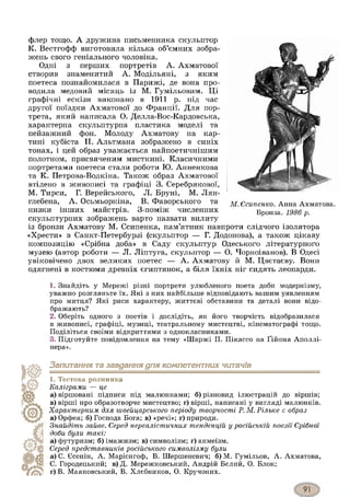 флер тощо. А дружина письменника скульптор
К. Вестгофф виготовила кілька об’ємних зобра­
жень свого геніального чоловіка.
Одні з перших портретів А. Ахматової
створив знаменитий А. Модільяні, з яким
поетеса познайомилася в Парижі, де вона про­
водила медовий місяць із М. Гумільовим. Ці
графічні ескізи виконано в 1911 р. під час
другої поїздки Ахматової до Франції. Для пор­
трета, який написала О. Делла-Вос-Кардовська,
характерна скульптурна пластика моделі та
пейзажний фон. Молоду Ахматову на кар­
тині кубіста Н. Альтмана зображено в синіх
тонах, і цей образ уважається найпоетичнішим
полотном, присвяченим мисткині. Класичними
портретами поетеси стали роботи Ю. Анненкова
та К. Петрова-Водкіна. Також образ Ахматової
втілено в живописі та графіці 3. Серебрякової,
М. Тирси, Г. Верейського, Л. Бруні, М. Лян-
глебена, А. Осьмьоркіна, В. Фаворського та
низки інших майстрів. З-поміж численних
скульптурних зображень варто назвати вилиту
із бронзи Ахматову М. Єсипенка, пам’ятник навпроти слідчого ізолятора
«Хрести» в Санкт-Петербурзі (скульптор — Г. Додонова), а також цікаву
композицію «Срібна доба» в Саду скульптур Одеського літературного
музею (автор роботи — Л. Ліптуга, скульптор — О. Чорноіванов). В Одесі
увіковічено двох великих поетес — А. Ахматову й М. Цвєтаєву. Вони
одягнені в костюми древніх єгиптянок, а біля їхніх ніг сидять леопарди.
М . Є с и п ен к о . Анна Ахматова.
Бронза. 1 9 8 6 р.
1. Знайдіть у Мережі різні портрети улюбленого поета доби модернізму,
уважно розгляньте їх. Які з них найбільше відповідають вашим уявленням
про митця? Які риси характеру, життєві обставини та деталі вони відо­
бражають?
2. Оберіть одного з поетів і дослідіть, як його творчість відобразилася
в живописі, графіці, музиці, театральному мистецтві, кінематографі тощо.
Поділіться своїми відкриттями з однокласниками.
3. Підготуйте повідомлення на тему «Шаржі П. Пікассо на Ґійома Аполлі-
нера».
Запитання та завдання для компетентних читачів1
1. Тестова розминка
К а л ігр а м и — ц е
а) віршовані підписи під малюнками; б) різновид ілюстрацій до віршів;
в) вірші про образотворче мистецтво; г) вірші, написані у вигляді малюнків.
Х а р а к т е р н и м д л я ш в ей ц а р сь к о го п е р іо д у т в о р ч о ст і Р. М . Р іл ь к е є об р а з
а) Орфея; б) Господа Бога; в) «речі»; г) природи.
З н а й д іт ь з а й в е. С ер ед н ер еа л іс т и ч н и х т ен д ен ц ій у р о с ій с ь к ій п о е з ії С р іб н ої
д о б и б ул и т а к і:
а) футуризм; б) імажизм; в) символізм; г) акмеїзм.
С ер ед п р е д с т а в н и к ів р о с ій с ь к о г о с и м в о л із м у б ул и
а) С. Єсенін, А. Марієнгоф, В. Шершеневич; б) М. Гумільов, А. Ахматова,
С. Городецький; в) Д. Мережковський, Андрій Бєлий, О. Блок;
г) В. Маяковський, В. Хлєбников, О. Кручоних.
 