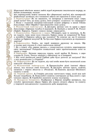 М о р а л ь н и й о б о в ’я з о к ж и в и х л ю д е й п е р е д ж ер т в а м и ст а л ін с ь к о го т ер ор у, за
А н н о ю А х м а т о в о ю , п о л я га є
а) в справедливій помсті винним; б) в збереженні пам’яті; в) в посмертній
реабілітації загиблих; г) в готовності забути всі страхіття й жити далі.
2. Подискутуймо! Як ви вважаєте, чи насправді в мистецтві існує «пере­
довий загін»? Хто, на вашу думку, його утворює: «класики» чи «новатори»?
3. Яким є головний емоційно-смисловий акцент рефрену в поезії Ґійома
Аполлінера «Міст Мірабо»? Аргументуйте свою думку.
4. Філологічний майстер-клас. А. Дослідіть мотиви сліз та крові у вірші
Аполлінера «Зарізана голубка й водограй». Б. Знайдіть у поезії Р. М. Рільке
«Орфей. Еврідіка. Гермес» ознаки жанру «вірша-речі».
5. Подискутуймо. Працюємо в парах. Обговоріть одне із запитань. А. Як
ви гадаєте, чому вищі сили ставлять Орфею умову не озиратися? Б. Чому
в потойбічні Еврідіка забула про чоловіка? Чи означає це, що її кохання
слабше за Орфеєві почуття? В. Чи був сенс Орфею спускатися до підземного
царства?
6. Пофантазуйте. Уявіть, що герой повернув дружину на землю. Що
в такому разі сталося б з його поетичним світом?
7. Як у сонеті «Ось дерево звелось...» осмислюється сутність перетворення
світу мистецтвом? Розкрийте символічний зміст протиставлення хижі та
храму у творі.
8. Порівняйте. Зіставте переклад сонета, який зробив М. Бажан, з пере­
кладом В. Стуса. Тексти знайдіть у бібліотеці чи в Інтернеті.
9. Які течії російської поезії Срібної доби були дотичні до західних? Які
з них розвивалися і в Україні?
10. Пофантазуйте. Як ви гадаєте, від чиєї особи може бути написаний ахма-
товський «Реквієм»?
11. Філологічний майстер-клас. А. Проаналізуйте різні іпостасі образу
жінки, яка оплакує своїх близьких. Б. Дослідіть мотиви криги, каменю,
оніміння і втрати обличчя в «Реквіємі». В. Поясніть функції біблійного
сюжету в поемі.
12. Творчий проект. А. Створіть рекламу поетичного твору, який вам най­
більше сподобався. Б. Намалюйте словесну ілюстрацію до будь-якого з про­
читаних віршів. В. Спробуйте написати власну каліграму.
13. Мандруємо Інтернетом. Підібравши в Мережі потрібні матеріали, під­
готуйте презентацію образу Орфея або іншого вічного образу чи сюжету
у творчості письменників і художників доби модернізму.
 