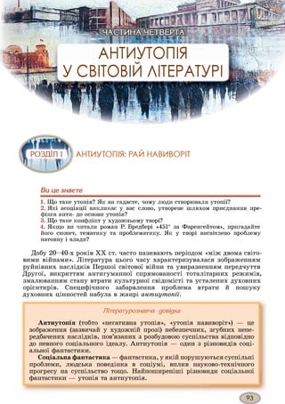 Ви це знаєте
1. Що таке утопія? Як ви гадаєте, чому люди створювали утопії?
2. Які асоціації викликає у вас слово, утворене шляхом приєднання пре­
фікса анти- до основи утопія?
3. Що таке конфлікт у художньому творі?
4. Якщо ви читали роман Р. Бредбері «451° за Фаренгейтом», пригадайте
його сюжет, тематику та проблематику. Як у творі висвітлено проблему
натовпу і влади?
Добу 20-40-х років XX ст. часто називають періодом «між двома світо­
вими війнами». Література цього часу характеризувалася зображенням
руйнівних наслідків Першої світової війни та увиразненням передчуття
Другої, викриттям антигуманної спрямованості тоталітарних режимів,
змалюванням стану втрати культурної свідомісті та усталених духовних
орієнтирів. Специфічного забарвлення проблема втрати й пошуку
духовних цінностей набула в жанрі awnuymomi.
Літературознавча довідка
Антиутопія (тобто «негативна утопія», «утопія навиворіт») — це
зображення (зазвичай у художній прозі) небезпечних, згубних непе­
редбачених наслідків, пов’язаних з розбудовою суспільства відповідно
до певного соціального ідеалу. Антиутопія — один з різновидів соці­
альної фантастики.
Соціальна фантастика — фантастика, у якій порушуються суспільні
проблеми, людська поведінка в соціумі, вплив науково-технічного
прогресу на суспільство тощо. Найпоширеніші різновиди соціальної
фантастики — утопія та антиутопія.
 