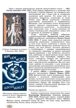Один з перших найзначніших романів антиутопійного плану — «Ми»
Євгена Замятіна (1884-1937). Події роману відбуваються в далекому май­
бутньому, у Єдиній Державі, що підкорила весь
цивілізований світ і видає себе за уособлення
заповітних мрій людства. Тут немає війн чи
внутрішніх конфліктів, політичних та еконо­
мічних криз. Життя суспільства «ідеально»
налагоджене, розплановане й упорядковане.
Щоправда, для підтримки такого бездоганного
порядку довелося пожертвувати особистістю.
Тому замятінське суспільство — це знеособлена
маса, колективне «ми». У ньому скасовано всі
ознаки індивідуальної своєрідності, навіть ім’я
та прізвище: їх замінено на цифри.
Схоже «ідеальне» майбутнє зображене
в романі-антиутопії «Прекрасний новий світ»
(1932) англійського письменника Олдоса Гакслі
(1894-1963). У цьому творі піддається критиці
«механічна цивілізація» американського типу,
за якої точні закони перенесено в царину осо­
бистого життя. Наприклад, дітей (які взагалі не
знають, що таке батьки, оскільки зростають
В. Міиіин Ілюстрація до роману в «інкубаторіях» і «центрах кондиціювання»)
Є. Замятіна «Ми». 2014 р. тут виховують відповідно до різних категорій,
вправно формуючи з них майбутніх інтелекту­
алів, робітників та представників інших верств
суспільства. Така планомірна «обробка» люд­
ського «матеріалу» буцімто має забезпечити
суспільну стабільність. Життя людей влашто­
ване з максимальним комфортом. Від усіх жит­
тєвих проблем їх звільнено, у разі душевного
занепокоєння застосовуються заспокійливі ліки.
Блага цивілізації використовуються на тлі прак­
тично повного забуття культури.
У романі «Війна з саламандрами» (1935)
чеського письменника Карела Чапека (1890-
1938) фантастичний сюжет розвивається безпо­
середньо в сучасності. Людиноподібні сала­
мандри, що поволі захоплюють владу над світом,
з’являються в реалістично відтвореній дійсності
міжвоєнного періоду. Ця метафора була глуз­
ливим і водночас безпомилковим діагнозом сус­
пільної хвороби на ім’я гітлеризм.
Українське відлуння
Обкладинка першого видання Першою українською антиутопією був роман
роману О. Гакслі «Прекрасний Володимира Винниченка «Сонячна машина»
новий світ». 1932 р. (1921-1925). Німецький король, гумовий фабри­
кант і президент Об’єднаного банку Фрідріх
Мертенс прагне заволодіти світом. За гроші він купує уряд, парламент,
підприємства, банки, пресу, поліцію тощо.
 