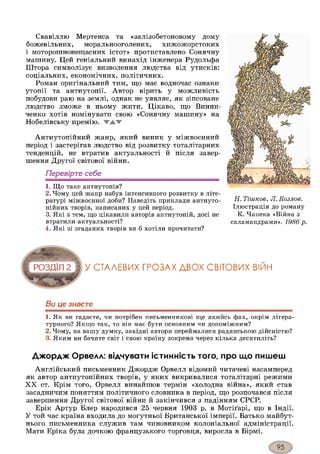 Свавіллю Мертенса та «залізобетоновому дому
божевільних, моральнооголених, хижожорстоких
і моторошнонещасних істот» протиставлено Сонячну
машину. Цей геніальний винахід інженера Рудольфа
Штора символізує визволення людства від утисків:
соціальних, економічних, політичних.
Роман оригінальний тим, гцо має водночас ознаки
утопії та антиутопії. Автор вірить у можливість
побудови раю на землі, однак не уявляє, як зіпсоване
людство зможе в ньому жити. Цікаво, що Винни-
ченко хотів номінувати свою «Сонячну машину» на
Нобелівську премію. ▼ЖТ-
Антиутопійний жанр, який виник у міжвоєнний
період і застерігав людство від розвитку тоталітарних
тенденцій, не втратив актуальності й після завер­
шення Другої світової війни.
Перевірте себе
1. Що таке антиутопія?
2. Чому цей жанр набув інтенсивного розвитку в літе­
ратурі міжвоєнної доби? Наведіть приклади антиуто-
пійних творів, написаних у цей період.
3. Які з тем, що цікавили авторів антиутопій, досі не
втратили актуальності?
4. Які зі згаданих творів ви б хотіли прочитати?
Н. Тішков, Л. Козлов.
Ілюстрація до роману
К. Чапека «Війна з
саламандрами». 1986 р.
У СТАЛЕВИХ ГРОЗАХ ДВОХ СВІТОВИХ ВІЙН
Ви це знаєте
1. Як ви гадаєте, чи потрібен письменникові ще якийсь фах, окрім літера­
турного? Якщо так, то він має бути основним чи допоміжним?
2. Чому, на вашу думку, західні автори переймалися радянською дійсністю?
3. Яким ви бачите світ і свою країну зокрема через кілька десятиліть?
Джордж Орвелл: відчувати істинність того, про що пишеш
Англійський письменник Джордж Орвелл відомий читачеві насамперед
як автор антиутопійних творів, у яких викривалися тоталітарні режими
XX ст. Крім того, Орвелл винайшов термін «холодна війна», який став
засадничим поняттям політичного словника в період, що розпочався після
завершення Другої світової війни й закінчився з падінням СРСР.
Ерік Артур Блер народився 25 червня 1903 р. в Мотіґарі, що в Індії.
У той час країна входила до могутньої Британської імперії. Батько майбут­
нього письменника служив там чиновником колоніальної адміністрації.
Мати Еріка була дочкою французького торговця, виросла в Бірмі.
 