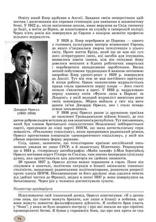 Освіту юний Блер здобував в Англії. Завдяки своїм непересічним здіб­
ностям і досягненням він отримав стипендію для навчання в знаменитому
Ітоні. У 1922 р., після закінчення ніколи, юнак вирушив на Схід: спочатку
до Індії, а потім до Бірми, де влаштувався на службу в імперській поліції.
Через п’ять років він повернувся до Європи з наміром засвоїти професію
вільного журналіста.
У 1928 р. Блер перебрався до Парижа — одного
з головних культурних центрів міжвоєнної Європи,
до якого з’їжджалася творча інтелігенція з усього
світу. Проте життя Еріка, який ще не мав ані гуч­
ного літературного імені, ані засобів для існування,
виявилося зовсім іншим, ніж він очікував: йому
довелося мешкати в бідних робітничих кварталах
і перебиватися випадковими заробітками. Висна­
жений побутовими труднощами й важкою легеневою
хворобою Блер урешті-решт у 1929 р. повернувся
до Англії. Тут він теж не мав постійного притулку
й місця роботи. Однак наполеглива журналістська
праця стала приносити перші плоди — його статті
почали з’являтися в пресі. У 1933 р. надруковано
першу книжку есеїв «Фунти лиха в Парижі та
Лондоні», у якій молодий журналіст висвітлив роки
своїх поневірянь. Збірка вийшла у світ під вига­
даним ім’ям Джордж Орвелл, яке і стало псевдо­
німом письменника.
У 1936 році Орвелл разом із дружиною приїхав
до охопленої Громадянською війною Іспанії, де сол­
датом-добровольцем вступив до лав захисників республіки. Тут письменник,
який був членом британської соціалістичної Незалежної лейбористської
партії, приєднався до лівої партії ПОУМ, що мала антисталінську спря­
мованість. «Реальному соціалізму», яким прикривався радянський режим,
Орвелл протиставив концепцію «демократичного соціалізму», у якій він
убачав перспективну форму держави.
Слід, однак, зазначити, що тоталітарною країною англійський пись­
менник уважав не лише СРСР, а й нацистську Німеччину. Рецензуючи
ще в 1934 р. гітлерівську автобіографію «Майн кампф» («Моя боротьба»),
Орвелл поставив поруч Гітлера та Сталіна, чим значно випередив суспільну
думку, яка протиставляла цих диктаторів як ідейних опонентів.
20 травня 1937 р. Орвелл дістав важке поранення в горло. Поки він
лікувався в шпиталі, політична ситуація в Іспанії змінилася: іспанські
сталіністи, нацьковані радянськими політкомісарами, розпочали репресії
проти членів ПОУМ. Письменникові та його дружині ледь удалося втекти
від ідейної чистки до Франції, звідки в липні 1937 р. вони повернулися на
батьківщину. Через рік у чоловіка діагностували сухоти.
Коментар архіваріуса
Підсумовуючи свій іспанський досвід, Орвелл констатував: «Я з дитин­
ства знав, що газети можуть брехати, але лише в Іспанії я побачив, що
вони можуть повністю фальсифікувати дійсність. Я особисто брав участь
у “боях”, у яких не було жодного пострілу і про які писали як про героїчні
кровопролитні битви. Я бував у справжніх боях, що про них преса не ска-
Джордж Орвелл
(1903-1950)
 