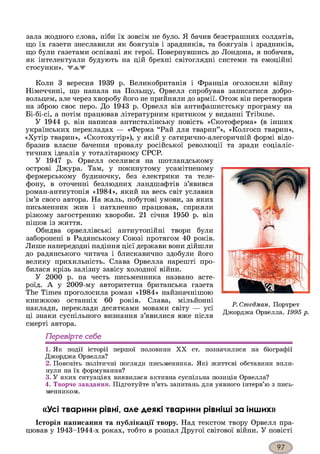 зала жодного слова, ніби їх зовсім не було. Я бачив безстрашних солдатів,
що їх газети знеславили як боягузів і зрадників, та боягузів і зрадників,
що були газетами оспівані як герої. Повернувшись до Лондона, я побачив,
як інтелектуали будують на цій брехні світоглядні системи та емоційні
стосунки». ЖАЖ
Коли 3 вересня 1939 р. Великобританія і Франція оголосили війну
Німеччині, що напала на Польщу, Орвелл спробував записатися добро­
вольцем, але через хворобу його не прийняли до армії. Отож він перетворив
на зброю своє перо. До 1943 р. Орвелл вів антифашистську програму на
Бі-бі-сі, а потім працював літературним критиком у виданні Tribune.
У 1944 р. він написав антисталінську повість «Скотоферма» (в інших
українських перекладах — «Ферма “Рай для тварин”», «Колгосп тварин»,
«Хутір тварин», «Скотохутір»), у якій у сатирично-алегоричній формі відо­
бразив власне бачення провалу російської революції та зради соціаліс­
тичних ідеалів у тоталітарному СРСР.
У 1947 р. Орвелл оселився на шотландському
острові Джура. Там, у покинутому усамітненому
фермерському будиночку, без електрики та теле­
фону, в оточенні безлюдних ландшафтів з’явився
роман-антиутопія «1984», який на весь світ уславив
ім’я свого автора. На жаль, побутові умови, за яких
письменник жив і натхненно працював, сприяли
різкому загостренню хвороби. 21 січня 1950 р. він
пішов із життя.
Обидва орвеллівські антиутопійні твори були
заборонені в Радянському Союзі протягом 40 років.
Лише напередодні падіння цієї держави вони дійшли
до радянського читача і блискавично здобули його
велику прихильність. Слава Орвелла нарешті про­
билася крізь залізну завісу холодної війни.
У 2000 р. на честь письменника названо асте­
роїд. А у 2009-му авторитетна британська газета
The Times проголосила роман «1984» найзначнішою
книжкою останніх 60 років. Слава, мільйонні
наклади, переклади десятками мовами світу — усі
ці знаки суспільного визнання з’явилися вже після
смерті автора.
Перевірте себе
1. Як події історії першої половини X X ст. позначилися на біографії
Джорджа Орвелла?
2. Поясніть політичні погляди письменника. Які життєві обставини впли­
нули на їх формування?
3. У яких ситуаціях виявилася активна суспільна позиція Орвелла?
4. Творче завдання. Підготуйте п’ять запитань для уявного інтерв’ю з пись­
менником.
«Усі тварини рівні, але деякі тварини рівніші за інших»
Історія написання та публікації твору. Над текстом твору Орвелл пра­
цював у 1943-1944-х роках, тобто в розпал Другої світової війни. У повісті
Р. Стедман. Портрет
Джорджа Орвелла. 1995 р.
 