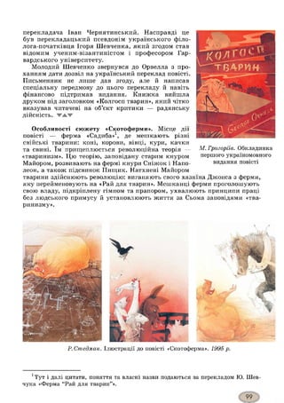 перекладача Іван Чернятинський. Насправді це
був перекладацький псевдонім українського філо-
лога-початківця Ігоря Шевченка, який згодом став
відомим ученим-візантиністом і професором Гар­
вардського університету.
Молодий Шевченко звернувся до Орвелла з про­
ханням дати дозвіл на український переклад повісті.
Письменник не лише дав згоду, але й написав
спеціальну передмову до цього перекладу й навіть
фінансово підтримав видання. Книжка вийшла
друком під заголовком «Колгосп тварин», який чітко
вказував читачеві на об’єкт критики — радянську
дійсність. WAW
Особливості сюжету «Скотоферми». Місце дії
повісті — ферма «Садиба»1, де мешкають різні
свійські тварини: коні, корови, вівці, кури, качки
та свині. їм прищеплюється революційна теорія —
«тваринизм». Цю теорію, заповідану старим кнуром
Майором, розвивають на фермі кнури Сніжок і Напо­
леон, а також підсвинок Пищик. Натхнені Майором
тварини здійснюють революцію: виганяють свого хазяїна Джонса з ферми,
яку перейменовують на «Рай для тварин». Мешканці ферми проголошують
свою владу, підкріплену гімном та прапором, ухвалюють принципи праці
без людського примусу й установлюють життя за Сьома заповідями «тва-
ринизму».
М. Григоріїв. Обкладинка
першого україномовного
видання повісті
Р. Стедман. Ілюстрації до повісті «Скотоферма». 1995 р.
1Тут і далі цитати, поняття та власні назви подаються за перекладом Ю. Шев­
чука «Ферма “Рай для тварин”».
 