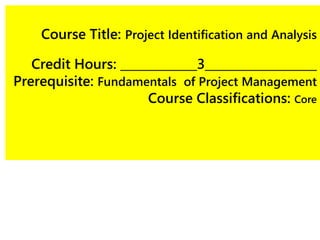 Course Title: Project Identification and Analysis
Credit Hours: _____________3___________________
Prerequisite: Fundamentals of Project Management
Course Classifications: Core
 