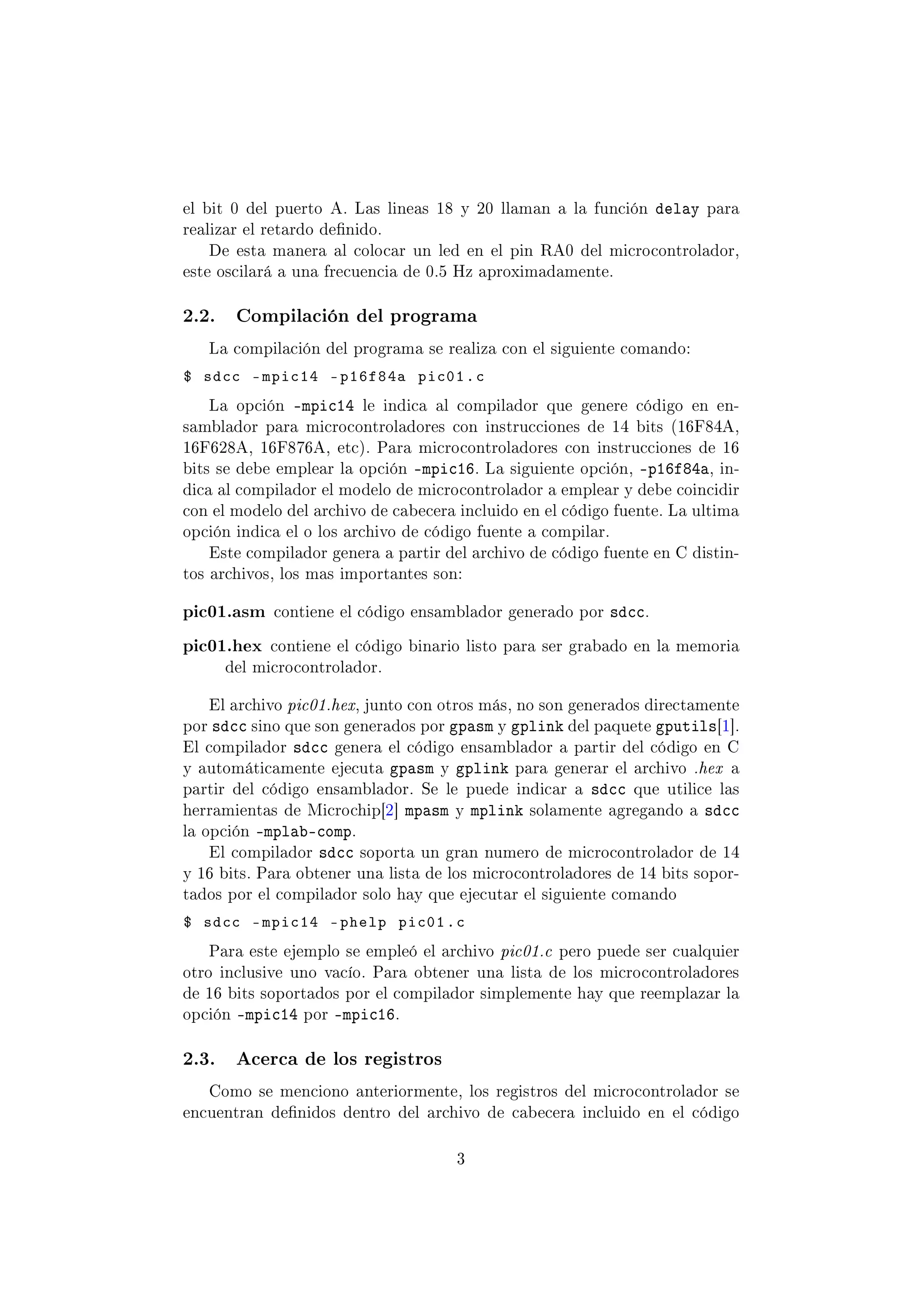 el bit 0 del puerto A. Las lineas 18 y 20 llaman a la función delay para
realizar el retardo denido.
De esta manera al colocar un led en el pin RA0 del microcontrolador,
este oscilará a una frecuencia de 0.5 Hz aproximadamente.
2.2. Compilación del programa
La compilación del programa se realiza con el siguiente comando:
$ sdcc -mpic14 -p16f84a pic01.c
La opción -mpic14 le indica al compilador que genere código en en-
samblador para microcontroladores con instrucciones de 14 bits (16F84A,
16F628A, 16F876A, etc). Para microcontroladores con instrucciones de 16
bits se debe emplear la opción -mpic16. La siguiente opción, -p16f84a, in-
dica al compilador el modelo de microcontrolador a emplear y debe coincidir
con el modelo del archivo de cabecera incluido en el código fuente. La ultima
opción indica el o los archivo de código fuente a compilar.
Este compilador genera a partir del archivo de código fuente en C distin-
tos archivos, los mas importantes son:
pic01.asm contiene el código ensamblador generado por sdcc.
pic01.hex contiene el código binario listo para ser grabado en la memoria
del microcontrolador.
El archivo pic01.hex, junto con otros más, no son generados directamente
por sdcc sino que son generados por gpasm y gplink del paquete gputils[1].
El compilador sdcc genera el código ensamblador a partir del código en C
y automáticamente ejecuta gpasm y gplink para generar el archivo .hex a
partir del código ensamblador. Se le puede indicar a sdcc que utilice las
herramientas de Microchip[2] mpasm y mplink solamente agregando a sdcc
la opción -mplab-comp.
El compilador sdcc soporta un gran numero de microcontrolador de 14
y 16 bits. Para obtener una lista de los microcontroladores de 14 bits sopor-
tados por el compilador solo hay que ejecutar el siguiente comando
$ sdcc -mpic14 -phelp pic01.c
Para este ejemplo se empleó el archivo pic01.c pero puede ser cualquier
otro inclusive uno vacío. Para obtener una lista de los microcontroladores
de 16 bits soportados por el compilador simplemente hay que reemplazar la
opción -mpic14 por -mpic16.
2.3. Acerca de los registros
Como se menciono anteriormente, los registros del microcontrolador se
encuentran denidos dentro del archivo de cabecera incluido en el código
3
 