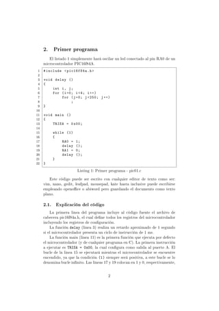 2. Primer programa
El listado 1 simplemente hará oscilar un led conectado al pin RA0 de un
microcontrolador PIC16f84A.
1 #include pic16f84a.h
2
3 void delay ()
4 {
5 int i, j;
6 for (i=0; i4; i++)
7 for (j=0; j 250; j++)
8 ;
9 }
10
11 void main ()
12 {
13 TRISA = 0x00;
14
15 while (1)
16 {
17 RA0 = 1;
18 delay ();
19 RA1 = 0;
20 delay ();
21 }
22 }
Listing 1: Primer programa - pic01.c
Este código puede ser escrito con cualquier editor de texto como ser:
vim, nano, gedit, leafpad, mousepad, kate hasta inclusive puede escribirse
empleando openoce o abiword pero guardando el documento como texto
plano.
2.1. Explicación del código
La primera linea del programa incluye al código fuente el archivo de
cabecera pic16f84a.h, el cual dene todos los registros del microcontrolador
incluyendo los registros de conguración.
La función delay (linea 3) realiza un retardo aproximado de 1 segundo
si el microcontrolador presenta un ciclo de instrucción de 1 ms.
La función main (linea 11) es la primera función que ejecuta por defecto
el microcontrolador (y de cualquier programa en C). La primera instrucción
a ejecutar es TRISA = 0x00, la cual congura como salida al puerto A. El
bucle de la linea 15 se ejecutará mientras el microcontrolador se encuentre
encendido, ya que la condición (1) siempre será positiva, a este bucle se lo
denomina bucle innito. Las lineas 17 y 19 colocan en 1 y 0, respectivamente,
2
 