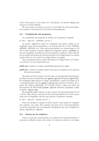 el bit 0 del puerto A. Las lineas 18 y 20 llaman a la función delay para
realizar el retardo denido.
De esta manera al colocar un led en el pin RA0 del microcontrolador,
este oscilará a una frecuencia de 0.5 Hz aproximadamente.
2.2. Compilación del programa
La compilación del programa se realiza con el siguiente comando:
$ sdcc -mpic14 -p16f84a pic01.c
La opción -mpic14 le indica al compilador que genere código en en-
samblador para microcontroladores con instrucciones de 14 bits (16F84A,
16F628A, 16F876A, etc). Para microcontroladores con instrucciones de 16
bits se debe emplear la opción -mpic16. La siguiente opción, -p16f84a, in-
dica al compilador el modelo de microcontrolador a emplear y debe coincidir
con el modelo del archivo de cabecera incluido en el código fuente. La ultima
opción indica el o los archivo de código fuente a compilar.
Este compilador genera a partir del archivo de código fuente en C distin-
tos archivos, los mas importantes son:
pic01.asm contiene el código ensamblador generado por sdcc.
pic01.hex contiene el código binario listo para ser grabado en la memoria
del microcontrolador.
El archivo pic01.hex, junto con otros más, no son generados directamente
por sdcc sino que son generados por gpasm y gplink del paquete gputils[1].
El compilador sdcc genera el código ensamblador a partir del código en C
y automáticamente ejecuta gpasm y gplink para generar el archivo .hex a
partir del código ensamblador. Se le puede indicar a sdcc que utilice las
herramientas de Microchip[2] mpasm y mplink solamente agregando a sdcc
la opción -mplab-comp.
El compilador sdcc soporta un gran numero de microcontrolador de 14
y 16 bits. Para obtener una lista de los microcontroladores de 14 bits sopor-
tados por el compilador solo hay que ejecutar el siguiente comando
$ sdcc -mpic14 -phelp pic01.c
Para este ejemplo se empleó el archivo pic01.c pero puede ser cualquier
otro inclusive uno vacío. Para obtener una lista de los microcontroladores
de 16 bits soportados por el compilador simplemente hay que reemplazar la
opción -mpic14 por -mpic16.
2.3. Acerca de los registros
Como se menciono anteriormente, los registros del microcontrolador se
encuentran denidos dentro del archivo de cabecera incluido en el código
3
 