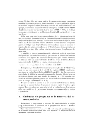 fuente. No hace falta abrir este archivo de cabecera para saber como están
denidos todos los registros del microcontrolador ya que el nombre de registro
es el mismo empleado dentro de la hoja de datos del microcontrolador. Por
ejemplo, si queremos modicar el valor del registro INTCON del PIC16F84A
elegido simplemente hay que introducir la linea INTCON = 0x00; en el código
fuente, para este ejemplo se modico por el valor 0x00 pero puede ser el que
uno desee.
Cabe mencionar que los microcontroladores de 14 bits presentan regis-
tros en diferentes bancos de memoria. En ensamblador el desarrollador debía
seleccionar el banco de memoria en donde se encontraba el registro a mo-
dicar. En C no hace falta realizar esta tarea ya que el mismo compilador
genera el código para elegir el banco correspondiente antes de modica el
registro. En los microcontroladores de 16 bits lo bancos de memoria fueron
eliminados y no hace falta realizar esta tarea, mejorando el rendimiento del
programa.
Ahora bien, a veces es necesario modica solamente un bit de un registro,
esto puede ser fácilmente realizado ya que también se encuentran denidos
los bits de cada registro. La nomenclatura empleada para realizar esta tarea
es diferente entre un microcontrolador de 14 bits y uno de 16 bits. Para un
microcontrolador de 14 bits se emplea esta nomenclatura:
nombre del registro _bits.nombre del bit 
Por ejemplo, se desea habilitar las interrupciones globales de PIC16F84A,
para eso hay que poner en 1 el bit GIE del registro INTCON, simplemente
agregamos al código fuente la linea INTCON_bits.GIE = 1;. Para un micro-
controlador de 16 bits la nomenclatura es similar, la única diferencia es que
no presenta el guión bajo entre nombre del registro y bits. En este caso para
habilitar las interrupciones globales del microcontrolador se emplearía esta
linea de código: INTCONbits.GIE = 1;.
Un caso a tener en cuenta es el de los microcontroladores de 16 bits
ya que no se requiere incluir el archivo de cabecera según el modelo a pro-
gramar. Esto es, solamente hace falta incluir al código fuente el archivo de
cabecera pic18fregs.h y a través de la opción -p18fxxxx se elige el modelo
a programar.
3. Grabación del programa en la memoria del mi-
crocontrolador
Para grabar el programa en la memoria del microcontrolador se emplea
picp. Este comando se comunica con el programador1 PICSTART Plus de
1
Para evitar confusiones el programador es el dispositivo capaz de guardar un programa
en la memoria del microcontrolador. Para hacer referencia a la persona que escribe el
programa se empleara desarrollador
4
 