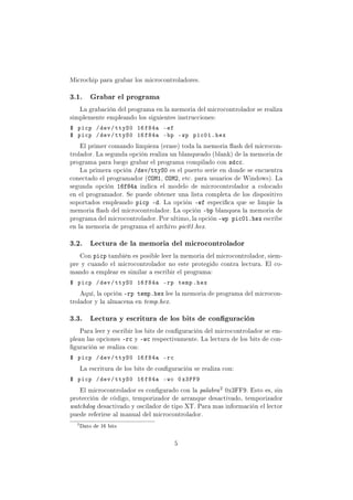 Microchip para grabar los microcontroladores.
3.1. Grabar el programa
La grabación del programa en la memoria del microcontrolador se realiza
simplemente empleando los siguientes instrucciones:
$ picp /dev/ttyS0 16f84a -ef
$ picp /dev/ttyS0 16f84a -bp -wp pic01.hex
El primer comando limpieza (erase) toda la memoria ash del microcon-
trolador. La segunda opción realiza un blanqueado (blank) de la memoria de
programa para luego grabar el programa compilado con sdcc.
La primera opción /dev/ttyS0 es el puerto serie en donde se encuentra
conectado el programador (COM1, COM2, etc. para usuarios de Windows). La
segunda opción 16f84a indica el modelo de microcontrolador a colocado
en el programador. Se puede obtener una lista completa de los dispositivo
soportados empleando picp -d. La opción -ef especica que se limpie la
memoria ash del microcontrolador. La opción -bp blanquea la memoria de
programa del microcontrolador. Por ultimo, la opción -wp pic01.hex escribe
en la memoria de programa el archivo pic01.hex.
3.2. Lectura de la memoria del microcontrolador
Con picp también es posible leer la memoria del microcontrolador, siem-
pre y cuando el microcontrolador no este protegido contra lectura. El co-
mando a emplear es similar a escribir el programa:
$ picp /dev/ttyS0 16f84a -rp temp.hex
Aquí, la opción -rp temp.hex lee la memoria de programa del microcon-
trolador y la almacena en temp.hex.
3.3. Lectura y escritura de los bits de conguración
Para leer y escribir los bits de conguración del microcontrolador se em-
plean las opciones -rc y -wc respectivamente. La lectura de los bits de con-
guración se realiza con:
$ picp /dev/ttyS0 16f84a -rc
La escritura de los bits de conguración se realiza con:
$ picp /dev/ttyS0 16f84a -wc 0x3FF9
El microcontrolador es congurado con la palabra
2 0x3FF9. Esto es, sin
protección de código, temporizador de arranque desactivado, temporizador
watchdog desactivado y oscilador de tipo XT. Para mas información el lector
puede referirse al manual del microcontrolador.
2
Dato de 16 bits
5
 