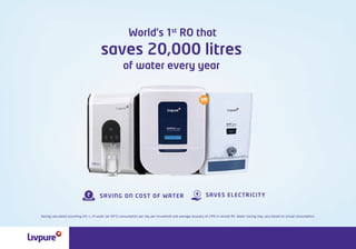 World’s 1st
RO that
of water every year
saves 20,000 litres
SAVES ELECTRICITY
SAVING ON COST OF WATER
TECHNOLOGY
Saving calculated assuming 20+ L of water (at 30°C) consumption per day per household and average recovery of 24% in normal RO. Water Saving may vary based on actual consumption.
 