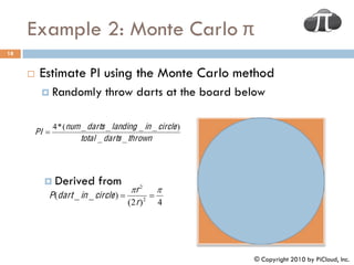 Example 2: Monte Carlo π
18


         Estimate PI using the Monte Carlo method
           Randomly             throw darts at the board below

                4 * (num _ darts _ landing _ in _ circle )
         PI 
                         total _ darts _ thrown




            Derived           from
                                       r 2 
            P (dart _ in _ circle )           
                                      (2 r ) 2
                                                 4




                                                             © Copyright 2010 by PiCloud, Inc.
 