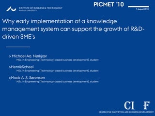 PICMET ’10 Why early implementation of a knowledge management system can support the growth of R&D-driven SME’s > Michael Aa. Nørkjær MSc. in Engineering (Technology-based business development), student >HenrikScheel MSc. in Engineering (Technology-based business development), student >Mads A. S. Sørensen MSc. in Engineering (Technology-based business development), student 1 