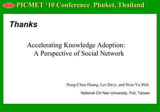 PICMET ‘10 Conference Phuket, Thailand

Thanks

    Accelerating Knowledge Adoption:
      A Perspective of Social Network



                 Hung-Chun Huang, Les Davy, and Hsin-Yu Shih
                        National Chi Nan University, Puli, Taiwan
 
