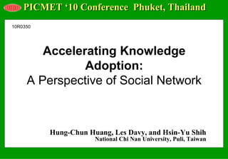 PICMET ‘10 Conference Phuket, Thailand
10R0350




        Accelerating Knowledge
               Adoption:
     A Perspective of Social Network



          Hung-Chun Huang, Les Davy, and Hsin-Yu Shih
                      National Chi Nan University, Puli, Taiwan
 