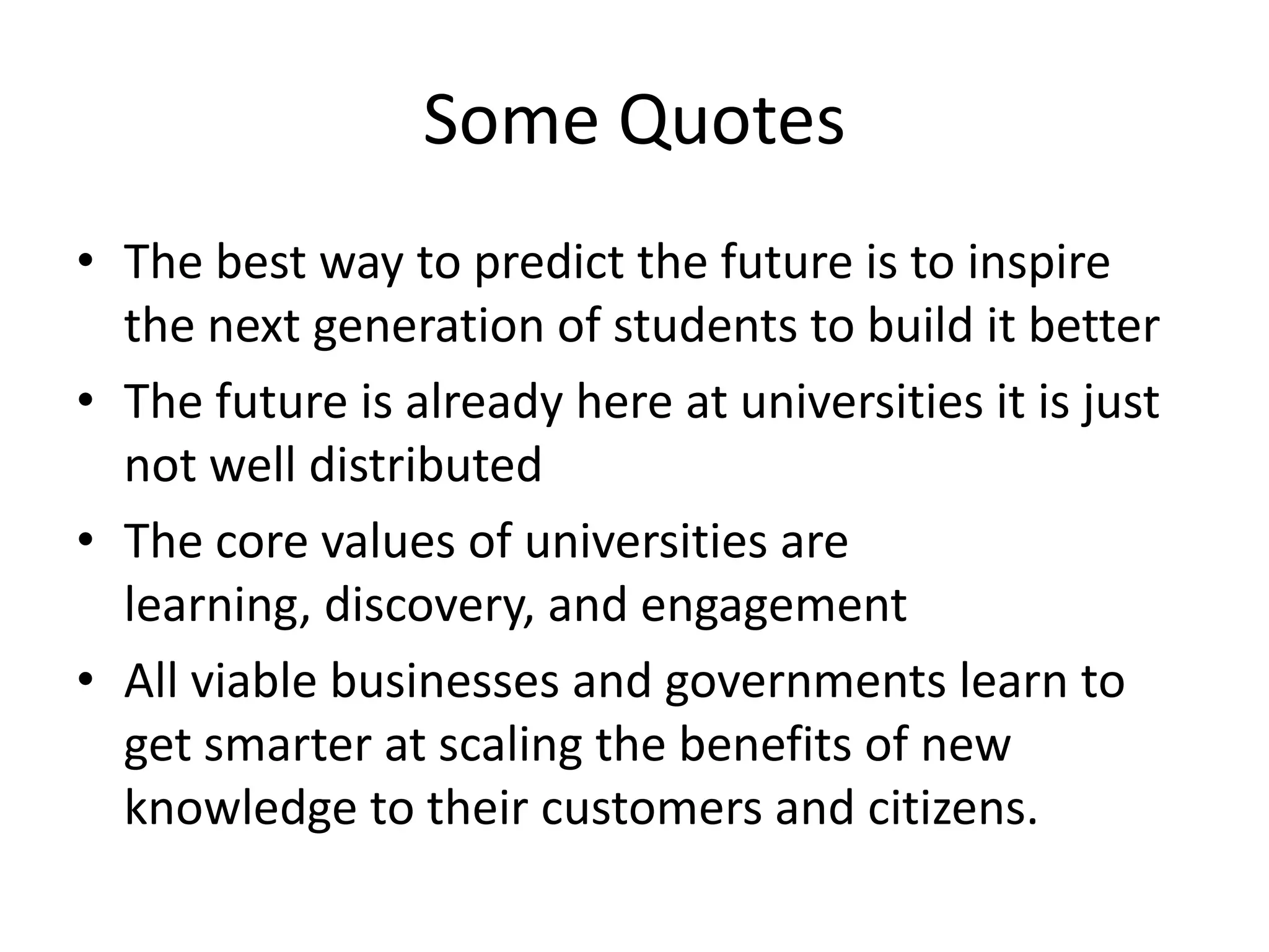 Some Quotes
• The best way to predict the future is to inspire
the next generation of students to build it better
• The future is already here at universities it is just
not well distributed
• The core values of universities are
learning, discovery, and engagement
• All viable businesses and governments learn to
get smarter at scaling the benefits of new
knowledge to their customers and citizens.
 