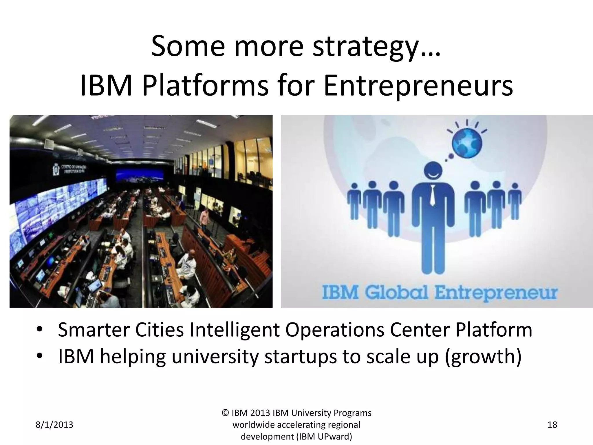 Some more strategy…
IBM Platforms for Entrepreneurs
• Smarter Cities Intelligent Operations Center Platform
• IBM helping university startups to scale up (growth)
8/1/2013
© IBM 2013 IBM University Programs
worldwide accelerating regional
development (IBM UPward)
18
 