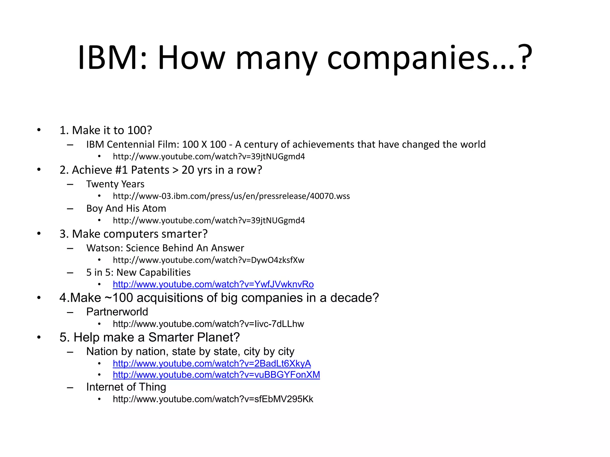 IBM: How many companies…?
• 1. Make it to 100?
– IBM Centennial Film: 100 X 100 - A century of achievements that have changed the world
• http://www.youtube.com/watch?v=39jtNUGgmd4
• 2. Achieve #1 Patents > 20 yrs in a row?
– Twenty Years
• http://www-03.ibm.com/press/us/en/pressrelease/40070.wss
– Boy And His Atom
• http://www.youtube.com/watch?v=39jtNUGgmd4
• 3. Make computers smarter?
– Watson: Science Behind An Answer
• http://www.youtube.com/watch?v=DywO4zksfXw
– 5 in 5: New Capabilities
• http://www.youtube.com/watch?v=YwfJVwknvRo
• 4.Make ~100 acquisitions of big companies in a decade?
– Partnerworld
• http://www.youtube.com/watch?v=Iivc-7dLLhw
• 5. Help make a Smarter Planet?
– Nation by nation, state by state, city by city
• http://www.youtube.com/watch?v=2BadLt6XkyA
• http://www.youtube.com/watch?v=vuBBGYFonXM
– Internet of Thing
• http://www.youtube.com/watch?v=sfEbMV295Kk
 