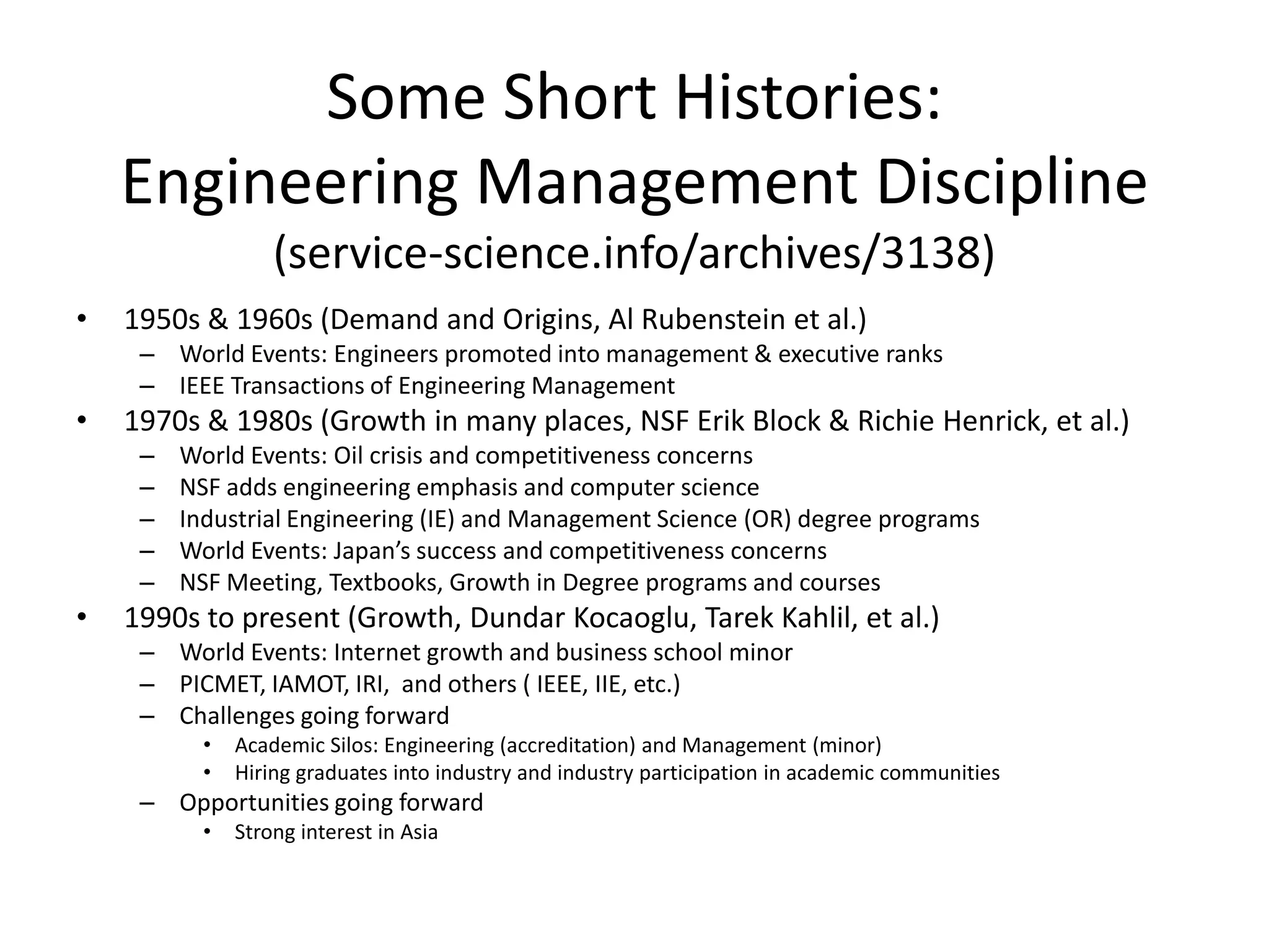 Some Short Histories:
Engineering Management Discipline
(service-science.info/archives/3138)
• 1950s & 1960s (Demand and Origins, Al Rubenstein et al.)
– World Events: Engineers promoted into management & executive ranks
– IEEE Transactions of Engineering Management
• 1970s & 1980s (Growth in many places, NSF Erik Block & Richie Henrick, et al.)
– World Events: Oil crisis and competitiveness concerns
– NSF adds engineering emphasis and computer science
– Industrial Engineering (IE) and Management Science (OR) degree programs
– World Events: Japan’s success and competitiveness concerns
– NSF Meeting, Textbooks, Growth in Degree programs and courses
• 1990s to present (Growth, Dundar Kocaoglu, Tarek Kahlil, et al.)
– World Events: Internet growth and business school minor
– PICMET, IAMOT, IRI, and others ( IEEE, IIE, etc.)
– Challenges going forward
• Academic Silos: Engineering (accreditation) and Management (minor)
• Hiring graduates into industry and industry participation in academic communities
– Opportunities going forward
• Strong interest in Asia
 