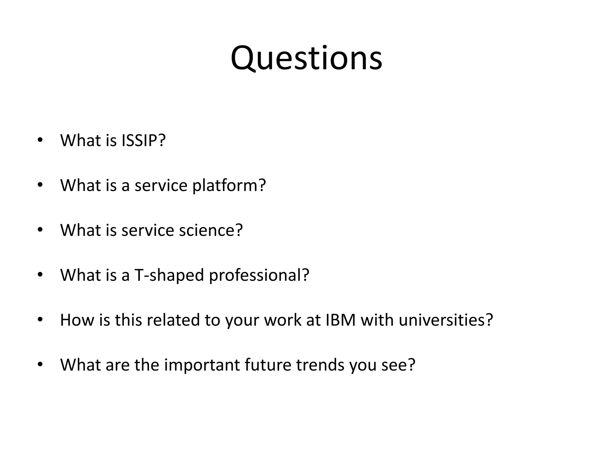 Questions
• What is ISSIP?
• What is a service platform?
• What is service science?
• What is a T-shaped professional?
• How is this related to your work at IBM with universities?
• What are the important future trends you see?
 