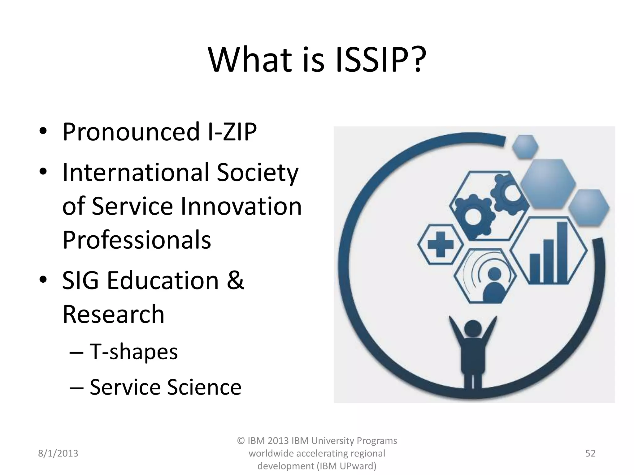 What is ISSIP?
• Pronounced I-ZIP
• International Society
of Service Innovation
Professionals
• SIG Education &
Research
– T-shapes
– Service Science
8/1/2013
© IBM 2013 IBM University Programs
worldwide accelerating regional
development (IBM UPward)
52
 