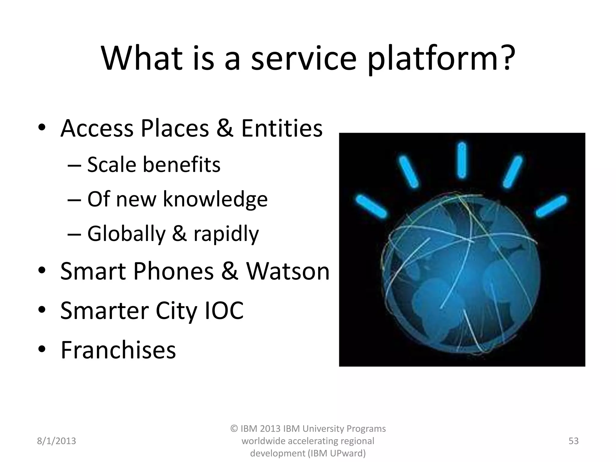 What is a service platform?
• Access Places & Entities
– Scale benefits
– Of new knowledge
– Globally & rapidly
• Smart Phones & Watson
• Smarter City IOC
• Franchises
8/1/2013
© IBM 2013 IBM University Programs
worldwide accelerating regional
development (IBM UPward)
53
 
