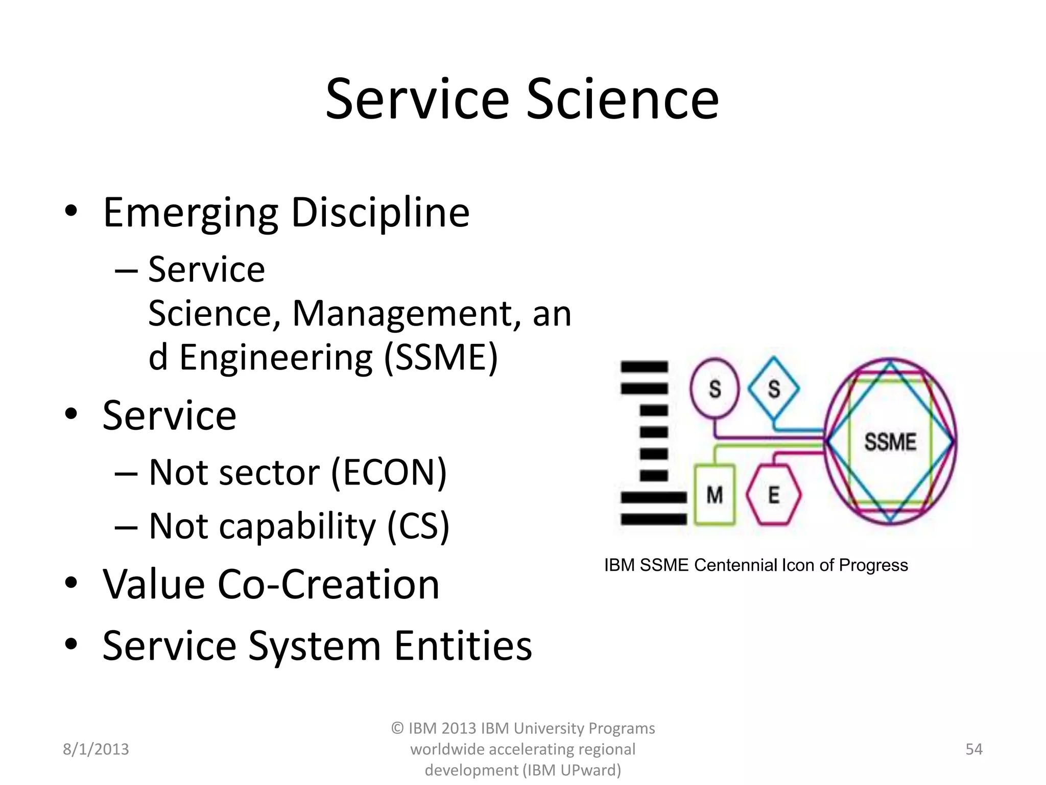 Service Science
• Emerging Discipline
– Service
Science, Management, an
d Engineering (SSME)
• Service
– Not sector (ECON)
– Not capability (CS)
• Value Co-Creation
• Service System Entities
8/1/2013
© IBM 2013 IBM University Programs
worldwide accelerating regional
development (IBM UPward)
54
IBM SSME Centennial Icon of Progress
 