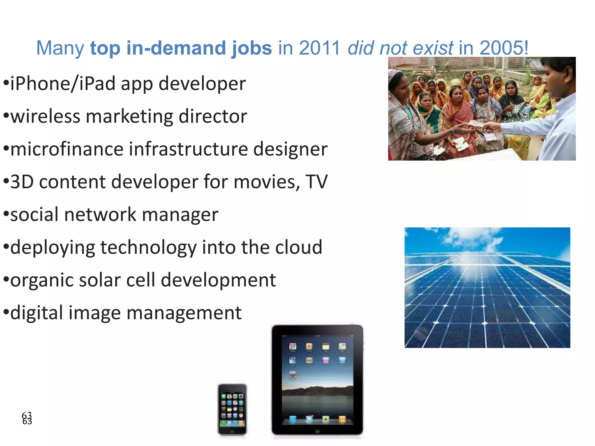 63
•iPhone/iPad app developer
•wireless marketing director
•microfinance infrastructure designer
•3D content developer for movies, TV
•social network manager
•deploying technology into the cloud
•organic solar cell development
•digital image management
Many top in-demand jobs in 2011 did not exist in 2005!
63
 