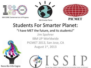 Students For Smarter Planet:
”I have MET the future, and its students!”
Jim Spohrer
IBM UP Worldwide
PICMET 2013, San Jose, CA
August 1st, 2013
IBM Smarter Planet
IBM SSME Centennial Icon of Progress
Nano-Bio-Info-Cogno
 