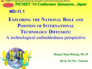 PICMET’14 Exploring the national role and position of international technology diffusion
EXPLORING THE NATIONAL ROLE AND
POSITION OF INTERNATIONAL
TECHNOLOGY DIFFUSION:
A technological embeddedness perspective
Hung-Chun Huang, Ph. D
III & NCNU, Taiwan
PICMET ‘14 Conference Kanazawa , Japan
MD-11.1
 