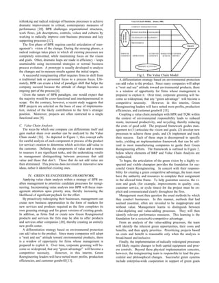 rethinking and radical redesign of business processes to achieve                      VALUE CHAIN MODEL (Porter, 1985)

dramatic improvement in critical, contemporary measures of                            COMPANY INFRASTRUCTURE
performance [10]. BPR challenges organizational structures,
                                                                                      HUMAN RESOURCE MANAGMENT
work flows, job descriptions, controls, values and cultures by




                                                                         ACTIVITIES
                                                                         SUPPORT
working to radically improve core business processes and key                          TECHNOLOGY DEVELOPMENT
supporting processes [12].
                                                                                      PROCURMENT
   The first phase of BPR requires careful articulation of man-                                                                     PROFIT
agement’s vision of the change. During the ensuing phases, a
radical redesign takes place in which all existing processes are       INBOUND                         OUTBOUND MARKETINGCUSTOMER
completely reinvented, while maintaining focus on the vision           LOGISTICS       OPERATIONS      LOGISTICS & SALES SERVICE

and goals. Often, dramatic leaps are made in efficiency – leaps
unattainable using incremental strategies or normal business
                                                                                            PRIMARY ACTIVITIES
process evolution. A prototype is usually developed to analyze
the changes and to measure results against the initial targets.
   A successful reengineering effort requires firms to shift from                     Fig.1. The Value Chain Model
a traditional task or personnel focus to a process focus. Ulti-        A differentiation strategy based on environmental protection
mately, BPR can create a kind of paradigm shift that helps the      can add value to the product. Since many companies will adopt
company succeed because the attitude of change becomes an           a “wait and see” attitude toward environmental products, there
ongoing part of the process [6].                                    is a window of opportunity for firms whose management is
   Given the nature of BPR paradigm, one would expect that          prepared to exploit it. Over time, corporate greening will be-
the majority would be cross-functional and interdepartmental in     come so widespread, that any “green advantage” will become a
scope. On the contrary, however, a recent study suggests that       competitive necessity.       However, in this interim, Green
BRP projects are selected on the basis of ease of implementa-       Reengineering leaders will have netted more profits, production
tion, instead of the likely contribution to the firm’s strategic    efficiencies, and customer goodwill [13].
position. Moreover, projects are often restricted to a single          Coupling a value chain paradigm with BPR and TQM within
functional area [9].                                                the context of environmental responsibility leads to reduced
                                                                    waste, increased productivity, and recycling, thereby reducing
C. Value Chain Analysis                                             the costs of good sold. The proposed framework guides man-
   The ways by which one company can differentiate itself and       agement to (1) articulate the vision and goals, (2) develop new
gain market share over another can be analyzed by the Value         processes to achieve those goals, and (3) implement and track
Chain model [16]. As depicted in Figure 1, this concept calls       their success. Each of these steps is decomposed to specific
for careful analysis of each component or process of the product    tasks, yielding an implementation framework that can be util-
(or service) creation to determine which activities add value to    ized in most manufacturing companies to guide their Green
the customer. Defining the components of value and a means          Reengineering efforts. The framework is outlined in Figure 2,
to measure it are significant tasks, and the undertaking results    below where elements of BRP and Value Chain Analysis are
in management distinguishing between processes that add             synthesized.
value and those that don’t. Those that do not add value are            To begin, the articulation of the green vision by a highly re-
then eliminated. This process does not result in innovative new     spected and visible champion provides the foundation for suc-
ideas, rather it identified existing ones.                          cessful Green Reengineering. In concert with their responsi-
                                                                    bility for creating a green competitive advantage, the team must
       IV. GREEN RE-ENGINEERING FRAMEWORK                           have the authority and resources to complete their assignment
   Applying value chain analysis within a strategy of BPR en-       in the allowed time frame. To help guarantee success, the vi-
ables management to prioritize candidate processes for reengi-      sion and goals (for example, improvements in quality, cost,
neering. Incorporating value analysis into BPR will focus man-      customer service, or cycle times) for the project must be ex-
agement attention upon priority area, thereby increasing the        plicit and communicated clearly throughout the firm.
likelihood of significant payback for the effort.                      Management must then question the usual methods by which
   By proactively redesigning their businesses, management can      they conduct businesses. In this manner, methods that had
create new business opportunities in the form of markets for        seemed essential, often are revealed to be inappropriate and
new services and products required as the firm completes its        without value. Management learns to distinguish between
own greening strategy and for green versions of existing goods.     value-depleting and value-adding processes. They will then
In addition, as firms find or create new Green Reengineered         identify relevant performance measures. This learning is the
products and services the firm may be able to offer products        foundation for a sustainable competitive advantage.
and services other companies [20], thereby creating an entirely        From an analysis of the value-adding processes, the team
new profit center.                                                  will identify the inherent green opportunities, their costs and
   A differentiation strategy based on environmental protection     benefits, and then apply priorities. Prioritizing projects based
can add value to the product. Since many companies will adopt       on costs and benefit is reasonable only when the analysis is
a “wait and see” attitude toward environmental products, there      broad-based and inclusive.
is a window of opportunity for firms whose management is               Finally, the implementation of radically redesigned processes
prepared to exploit it. Over time, corporate greening will be-      will likely require changes to both capital equipment and proc-
come so widespread, that any “green advantage” will become a        ess controls. Beyond these physical implementation concerns,
competitive necessity.      However, in this interim, Green         however, the reengineering team is responsible to lead the pro-
Reengineering leaders will have netted more profits, production     cedural and philosophical changes. Successful green systems
efficiencies, and customer goodwill [13].                           include enterprise-wide cooperation in support of green goals
 