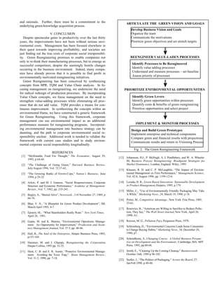 and rationale. Further, there must be a commitment to the                       ARTICULATE THE GREEN VISION AND GOALS
underlying green-knowledge acquisition process.
                                                                                    Develop Business Vision and Goals
                        V. CONCLUSION                                               Organize the team
   Despite spectacular gains in productivity over the last thirty                   Communicate the motivations
years, the improvements have not been without serious envi-                         Prioritize green objectives and set stretch targets
ronmental costs. Management has been focused elsewhere in
their quest towards improving profitability, and societies are
just finding out the true costs of corporate social irresponsibil-
ity. Green Reengineering promises to enable companies not                          REENGINEER VALUE-LADEN PROCESSES
only to re-think their manufacturing processes, but to emerge as
successful competitors, despite the seemingly hostile changes                        Identify Processes to Be Reengineered
                                                                                     Identify value adding processes
occurring in the business environment. Indeed, many compa-
                                                                                     Understand and measure processes – set baseline
nies have already proven that it is possible to find profit in
environmentally motivated reengineering initiatives.                                 Assess priority of processes
   Green Reengineering has been conceived by synthesizing
concepts from BPR, TQM and Value Chain analysis. In fo-
cusing management on reengineering, we underscore the need                    PRIORITIZE ENFIRONMENTAL OPPORTUNITIES
for radical redesign of production processes. By incorporating
Value Chain concepts, we focus management on the need to                             Identify Green Levers
strengthen value-adding processes while eliminating all proc-                        Identify green opportunities within processes
esses that do not add value. TQM provides a means for con-                           Quantify costs & benefits of green reengineering
tinuous improvement. In synthesizing the concepts within an                          Prioritize opportunities and select project
environmental frame, we have constructed a generic framework
for Green Reengineering. Using this framework, corporate
management can use environmental impact as an additional
performance measure for reengineering programs. Incorporat-                             IMPLEMENT & MONITOR PROCESSES
ing environmental management into business strategy can be                          Design and Build Green Prototypes
daunting, and the path to corporate environmental social re-                        Implement enterprise and technical components
sponsibility unclear. Additional work is needed to validate the                     Compare green and financial results with projections
framework with current case studies and to study environ-                           Communicate results and return to Visioning Process
mental corporate social responsibility longitudinally.
                                                                                       Fig. 2. The Green Reengineering Framework
                          REFERENCES
 [1] “McDonalds, Food For Thought,” The Economist , August 29,
                                                                          [12] Johansson, H.J., P. McHugh, A. J. Pendlebury, and W. A. Wheeler
     1992, p 64-66.
                                                                               III, Business Process Reengineering: Breakpoint Strategies for
 [2] “The Challenge of Going Green,” Harvard Business Review,                  Market Dominance, London, England: Wiley, 1993
     July/August 1994, Vol. 72:37-42.
                                                                          [13] Klassen, R. D. and C. P. McLaughlin, “The Impact of Environ-
 [3] “The Growing Ranks of Enviro-Cops,” Nation’s Business, June               mental Management on Firm Performance,” Management Science,
     1994, p 29-32                                                             Vol. 42:8, August 1996, pp. 1199-1214.

 [4] Arlow, P. and M. J. Gannon, “Social Responsiveness, Corporate        [14] Lozada, H. R., Green Based Innovation: Sustainable Development
     Structure and Economic Performance,” Academy of Management                in Product Management, Harpers, 1995, p 179.
     Review , Vol. 7, 1982, pp. 235-241.
                                                                          [15] Miller, C., “Use of Environmentally Friendly Packaging May Take
 [5] Begley, S., “Buried Alive”, Newsweek , 114 November 27, 1989, p           A While,” Marketing News , 24, March 19, 1990, p 18.
     66-76.
                                                                          [16] Porter, M., Competitive Advantage , New York: Free Press, 1985,
 [6] Bhat, V. N., “A Blueprint for Green Product Development”, IM,             33-61.
     March/April 1993, 4-7.
                                                                          [17] Rosewicz, B., “American are Willing to Sacrifice to Reduce Pollu-
 [7] Epstein, M., “What Shareholders Really Want.” New York Times,             tion, They Say,” The Wall Street Journal, New York, April 20,
     April 28, 1991.                                                           1990, A1.

 [8] Gupta, M. and K. Sharma, “Environmental Operations Manage-           [18] Royson, M. G., Pollution Pays, Pergamon Press, 1979.
     ment: An Opportunity for Improvement,” Production and Inven-
                                                                          [19] Schlossberg, H., “Environmental Concerns Leads Some Consumers
     tory Management Journal, Vol. 37:3, pp. 40-46.
                                                                               to Change Buying Habits,” Marketing News , 34, December 24,
 [9] Hall, R., The Soul of the Enterprise, Harper Business Press, 1993,        1990, p7.
     p153-169.
                                                                          [20] Schmidheiny, S., Changing Course: A Global Business Perspec-
[10] Hammer, M. and J. Champy, Reengineering the Corporation,                  tive on Development and the Environment , Cambridge, MA: MIT
     Harper Collins, 1993 pp. 32-35.                                           Press, 1992, pp.60-68.

[11] Hunt, C. B. and E. R. Auster, “Proactive Environmental Manage-       [21] Smith, E., “Cleaning Up the Coming Cleanup,” Businessweek
     ment: Avoiding the Toxic Trap,” Sloan Management Review ,                 October 16th, 1989 p 96-102.
     Vol. 31:2, 1990, pp. 7-18.
                                                                          [22] Stuller, J., “The Politics of Packaging,” Across the Board, 27,
                                                                               Jan/Feb 1990, p 40-48.
 