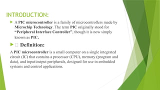 INTRODUCTION:
 A PIC microcontroller is a family of microcontrollers made by
Microchip Technology. The term PIC originally stood for
“Peripheral Interface Controller”, though it is now simply
known as PIC.
 🔹 Definition:
A PIC microcontroller is a small computer on a single integrated
circuit (IC) that contains a processor (CPU), memory (program and
data), and input/output peripherals, designed for use in embedded
systems and control applications.
 